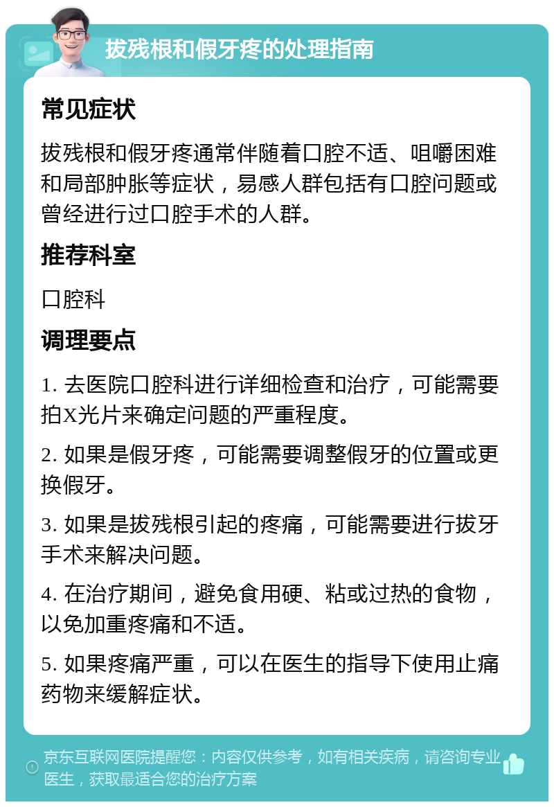 拔残根和假牙疼的处理指南 常见症状 拔残根和假牙疼通常伴随着口腔不适、咀嚼困难和局部肿胀等症状，易感人群包括有口腔问题或曾经进行过口腔手术的人群。 推荐科室 口腔科 调理要点 1. 去医院口腔科进行详细检查和治疗，可能需要拍X光片来确定问题的严重程度。 2. 如果是假牙疼，可能需要调整假牙的位置或更换假牙。 3. 如果是拔残根引起的疼痛，可能需要进行拔牙手术来解决问题。 4. 在治疗期间，避免食用硬、粘或过热的食物，以免加重疼痛和不适。 5. 如果疼痛严重，可以在医生的指导下使用止痛药物来缓解症状。