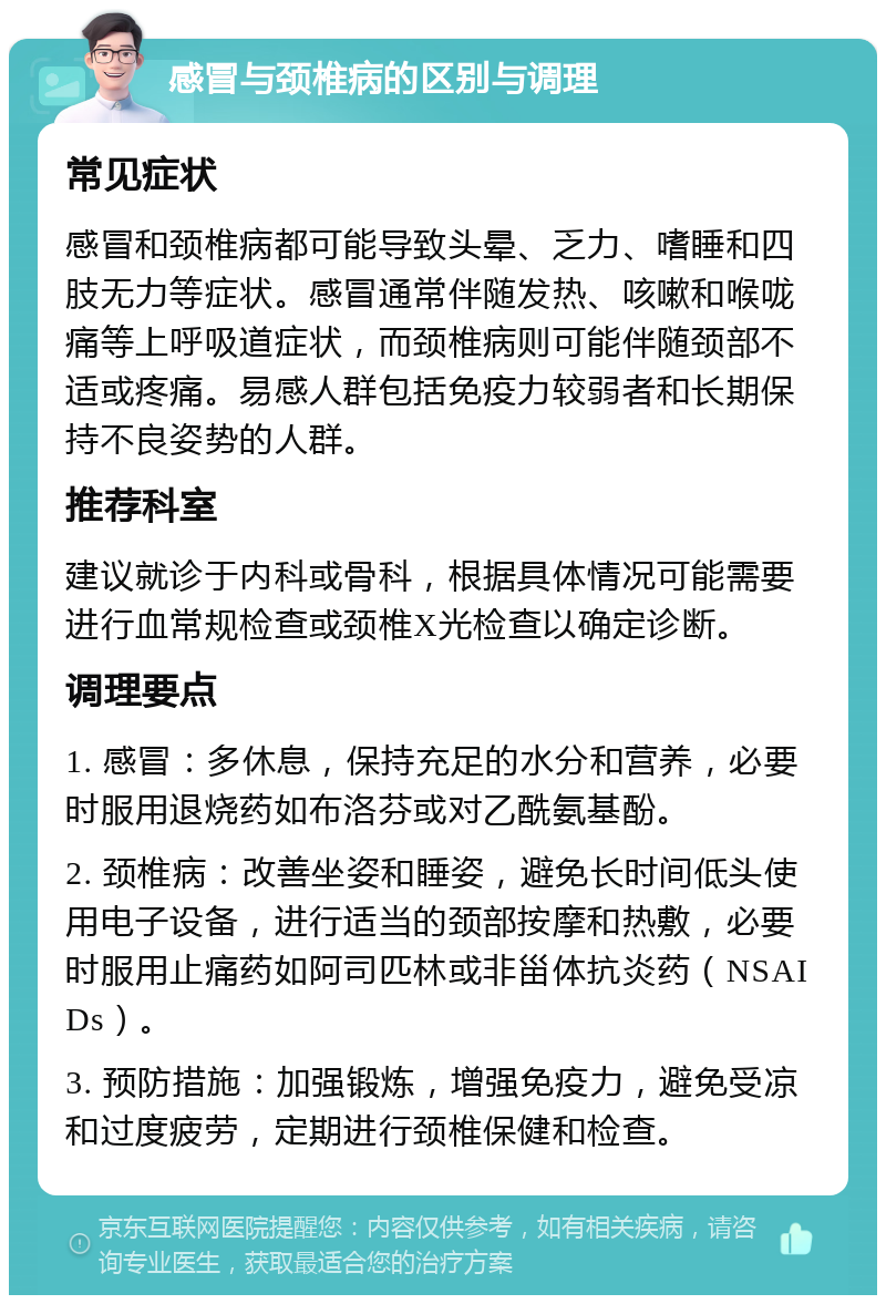 感冒与颈椎病的区别与调理 常见症状 感冒和颈椎病都可能导致头晕、乏力、嗜睡和四肢无力等症状。感冒通常伴随发热、咳嗽和喉咙痛等上呼吸道症状，而颈椎病则可能伴随颈部不适或疼痛。易感人群包括免疫力较弱者和长期保持不良姿势的人群。 推荐科室 建议就诊于内科或骨科，根据具体情况可能需要进行血常规检查或颈椎X光检查以确定诊断。 调理要点 1. 感冒：多休息，保持充足的水分和营养，必要时服用退烧药如布洛芬或对乙酰氨基酚。 2. 颈椎病：改善坐姿和睡姿，避免长时间低头使用电子设备，进行适当的颈部按摩和热敷，必要时服用止痛药如阿司匹林或非甾体抗炎药（NSAIDs）。 3. 预防措施：加强锻炼，增强免疫力，避免受凉和过度疲劳，定期进行颈椎保健和检查。