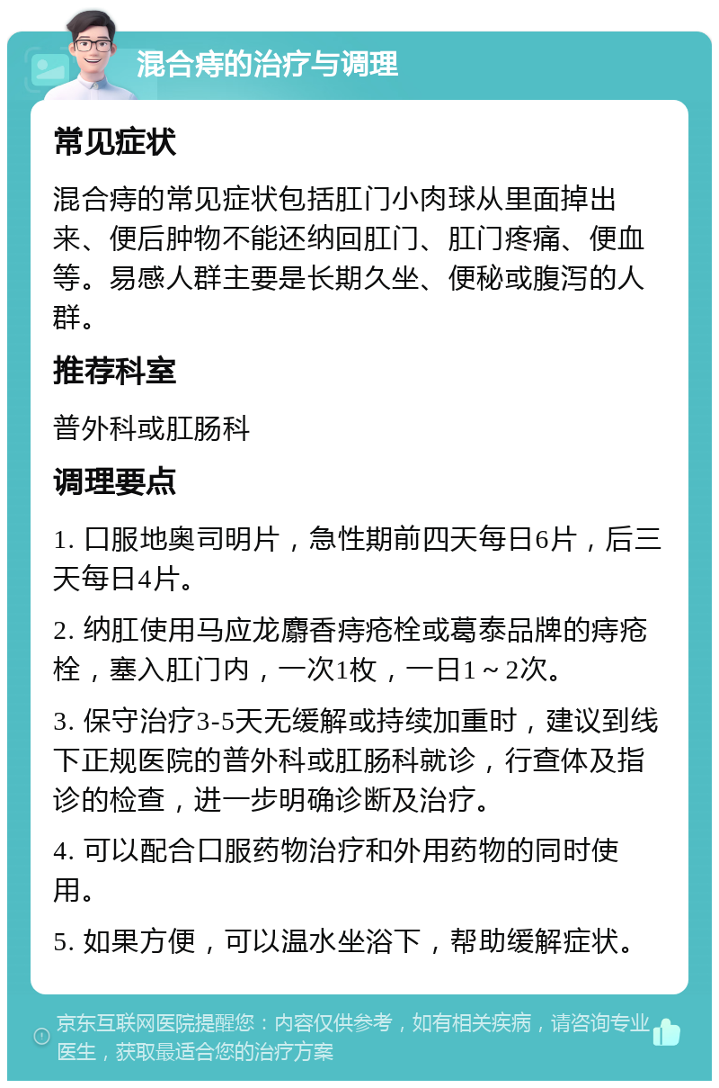 混合痔的治疗与调理 常见症状 混合痔的常见症状包括肛门小肉球从里面掉出来、便后肿物不能还纳回肛门、肛门疼痛、便血等。易感人群主要是长期久坐、便秘或腹泻的人群。 推荐科室 普外科或肛肠科 调理要点 1. 口服地奥司明片，急性期前四天每日6片，后三天每日4片。 2. 纳肛使用马应龙麝香痔疮栓或葛泰品牌的痔疮栓，塞入肛门内，一次1枚，一日1～2次。 3. 保守治疗3-5天无缓解或持续加重时，建议到线下正规医院的普外科或肛肠科就诊，行查体及指诊的检查，进一步明确诊断及治疗。 4. 可以配合口服药物治疗和外用药物的同时使用。 5. 如果方便，可以温水坐浴下，帮助缓解症状。