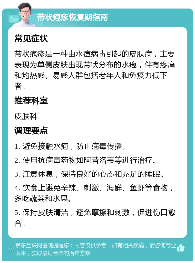 带状疱疹恢复期指南 常见症状 带状疱疹是一种由水痘病毒引起的皮肤病，主要表现为单侧皮肤出现带状分布的水疱，伴有疼痛和灼热感。易感人群包括老年人和免疫力低下者。 推荐科室 皮肤科 调理要点 1. 避免接触水疱，防止病毒传播。 2. 使用抗病毒药物如阿昔洛韦等进行治疗。 3. 注意休息，保持良好的心态和充足的睡眠。 4. 饮食上避免辛辣、刺激、海鲜、鱼虾等食物，多吃蔬菜和水果。 5. 保持皮肤清洁，避免摩擦和刺激，促进伤口愈合。