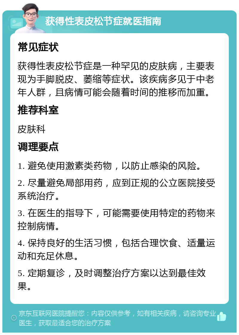 获得性表皮松节症就医指南 常见症状 获得性表皮松节症是一种罕见的皮肤病，主要表现为手脚脱皮、萎缩等症状。该疾病多见于中老年人群，且病情可能会随着时间的推移而加重。 推荐科室 皮肤科 调理要点 1. 避免使用激素类药物，以防止感染的风险。 2. 尽量避免局部用药，应到正规的公立医院接受系统治疗。 3. 在医生的指导下，可能需要使用特定的药物来控制病情。 4. 保持良好的生活习惯，包括合理饮食、适量运动和充足休息。 5. 定期复诊，及时调整治疗方案以达到最佳效果。