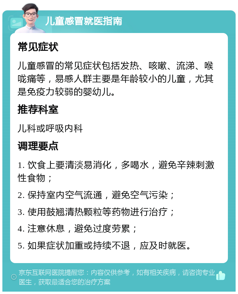 儿童感冒就医指南 常见症状 儿童感冒的常见症状包括发热、咳嗽、流涕、喉咙痛等，易感人群主要是年龄较小的儿童，尤其是免疫力较弱的婴幼儿。 推荐科室 儿科或呼吸内科 调理要点 1. 饮食上要清淡易消化，多喝水，避免辛辣刺激性食物； 2. 保持室内空气流通，避免空气污染； 3. 使用鼓翘清热颗粒等药物进行治疗； 4. 注意休息，避免过度劳累； 5. 如果症状加重或持续不退，应及时就医。