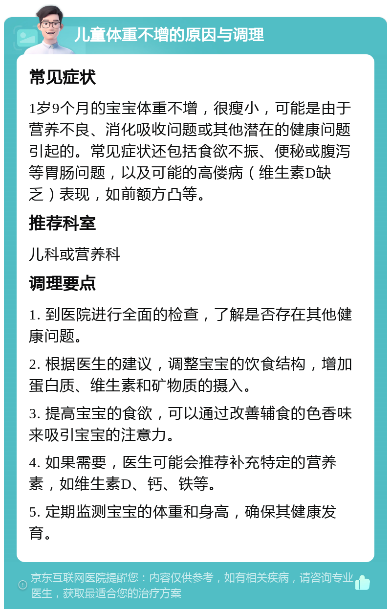 儿童体重不增的原因与调理 常见症状 1岁9个月的宝宝体重不增，很瘦小，可能是由于营养不良、消化吸收问题或其他潜在的健康问题引起的。常见症状还包括食欲不振、便秘或腹泻等胃肠问题，以及可能的高偻病（维生素D缺乏）表现，如前额方凸等。 推荐科室 儿科或营养科 调理要点 1. 到医院进行全面的检查，了解是否存在其他健康问题。 2. 根据医生的建议，调整宝宝的饮食结构，增加蛋白质、维生素和矿物质的摄入。 3. 提高宝宝的食欲，可以通过改善辅食的色香味来吸引宝宝的注意力。 4. 如果需要，医生可能会推荐补充特定的营养素，如维生素D、钙、铁等。 5. 定期监测宝宝的体重和身高，确保其健康发育。