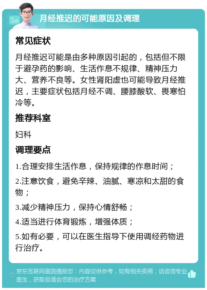 月经推迟的可能原因及调理 常见症状 月经推迟可能是由多种原因引起的，包括但不限于避孕药的影响、生活作息不规律、精神压力大、营养不良等。女性肾阳虚也可能导致月经推迟，主要症状包括月经不调、腰膝酸软、畏寒怕冷等。 推荐科室 妇科 调理要点 1.合理安排生活作息，保持规律的作息时间； 2.注意饮食，避免辛辣、油腻、寒凉和太甜的食物； 3.减少精神压力，保持心情舒畅； 4.适当进行体育锻炼，增强体质； 5.如有必要，可以在医生指导下使用调经药物进行治疗。