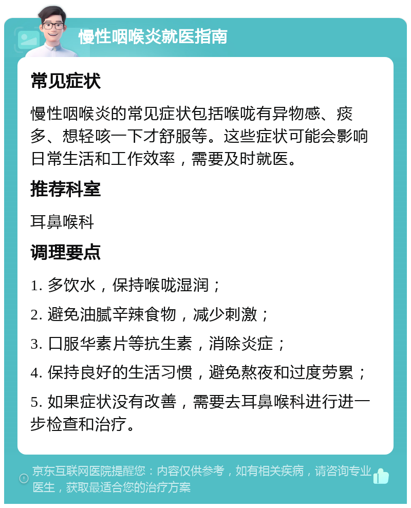 慢性咽喉炎就医指南 常见症状 慢性咽喉炎的常见症状包括喉咙有异物感、痰多、想轻咳一下才舒服等。这些症状可能会影响日常生活和工作效率，需要及时就医。 推荐科室 耳鼻喉科 调理要点 1. 多饮水，保持喉咙湿润； 2. 避免油腻辛辣食物，减少刺激； 3. 口服华素片等抗生素，消除炎症； 4. 保持良好的生活习惯，避免熬夜和过度劳累； 5. 如果症状没有改善，需要去耳鼻喉科进行进一步检查和治疗。