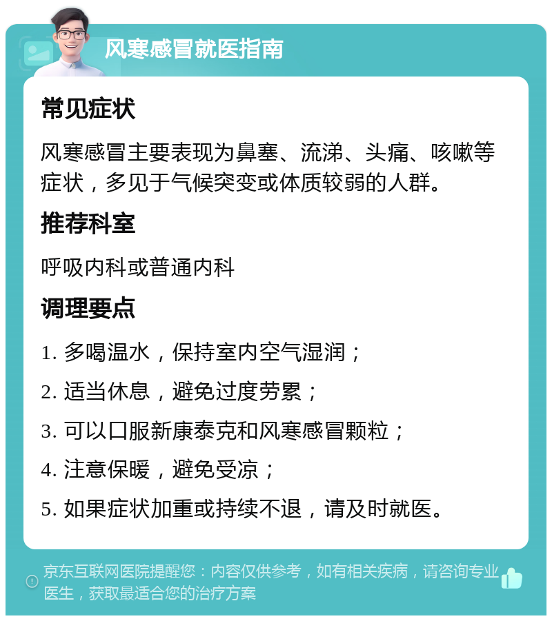 风寒感冒就医指南 常见症状 风寒感冒主要表现为鼻塞、流涕、头痛、咳嗽等症状，多见于气候突变或体质较弱的人群。 推荐科室 呼吸内科或普通内科 调理要点 1. 多喝温水，保持室内空气湿润； 2. 适当休息，避免过度劳累； 3. 可以口服新康泰克和风寒感冒颗粒； 4. 注意保暖，避免受凉； 5. 如果症状加重或持续不退，请及时就医。