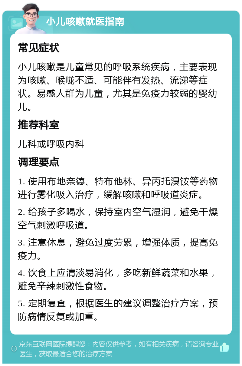 小儿咳嗽就医指南 常见症状 小儿咳嗽是儿童常见的呼吸系统疾病，主要表现为咳嗽、喉咙不适、可能伴有发热、流涕等症状。易感人群为儿童，尤其是免疫力较弱的婴幼儿。 推荐科室 儿科或呼吸内科 调理要点 1. 使用布地奈德、特布他林、异丙托溴铵等药物进行雾化吸入治疗，缓解咳嗽和呼吸道炎症。 2. 给孩子多喝水，保持室内空气湿润，避免干燥空气刺激呼吸道。 3. 注意休息，避免过度劳累，增强体质，提高免疫力。 4. 饮食上应清淡易消化，多吃新鲜蔬菜和水果，避免辛辣刺激性食物。 5. 定期复查，根据医生的建议调整治疗方案，预防病情反复或加重。