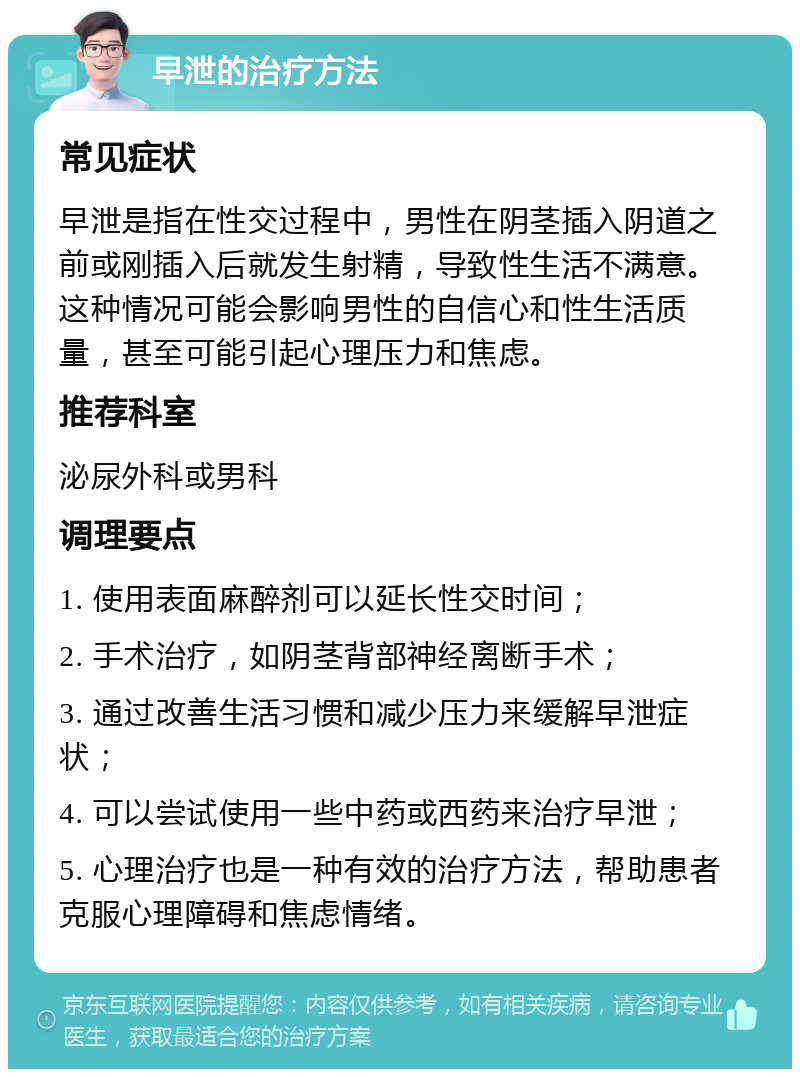 早泄的治疗方法 常见症状 早泄是指在性交过程中，男性在阴茎插入阴道之前或刚插入后就发生射精，导致性生活不满意。这种情况可能会影响男性的自信心和性生活质量，甚至可能引起心理压力和焦虑。 推荐科室 泌尿外科或男科 调理要点 1. 使用表面麻醉剂可以延长性交时间； 2. 手术治疗，如阴茎背部神经离断手术； 3. 通过改善生活习惯和减少压力来缓解早泄症状； 4. 可以尝试使用一些中药或西药来治疗早泄； 5. 心理治疗也是一种有效的治疗方法，帮助患者克服心理障碍和焦虑情绪。