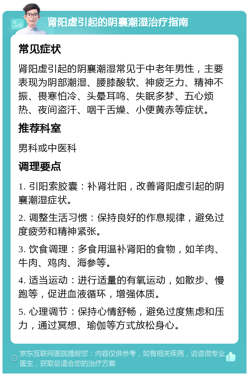 肾阳虚引起的阴襄潮湿治疗指南 常见症状 肾阳虚引起的阴襄潮湿常见于中老年男性，主要表现为阴部潮湿、腰膝酸软、神疲乏力、精神不振、畏寒怕冷、头晕耳鸣、失眠多梦、五心烦热、夜间盗汗、咽干舌燥、小便黄赤等症状。 推荐科室 男科或中医科 调理要点 1. 引阳索胶囊：补肾壮阳，改善肾阳虚引起的阴襄潮湿症状。 2. 调整生活习惯：保持良好的作息规律，避免过度疲劳和精神紧张。 3. 饮食调理：多食用温补肾阳的食物，如羊肉、牛肉、鸡肉、海参等。 4. 适当运动：进行适量的有氧运动，如散步、慢跑等，促进血液循环，增强体质。 5. 心理调节：保持心情舒畅，避免过度焦虑和压力，通过冥想、瑜伽等方式放松身心。