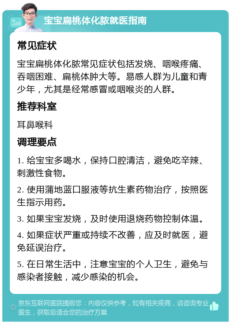 宝宝扁桃体化脓就医指南 常见症状 宝宝扁桃体化脓常见症状包括发烧、咽喉疼痛、吞咽困难、扁桃体肿大等。易感人群为儿童和青少年，尤其是经常感冒或咽喉炎的人群。 推荐科室 耳鼻喉科 调理要点 1. 给宝宝多喝水，保持口腔清洁，避免吃辛辣、刺激性食物。 2. 使用蒲地蓝口服液等抗生素药物治疗，按照医生指示用药。 3. 如果宝宝发烧，及时使用退烧药物控制体温。 4. 如果症状严重或持续不改善，应及时就医，避免延误治疗。 5. 在日常生活中，注意宝宝的个人卫生，避免与感染者接触，减少感染的机会。