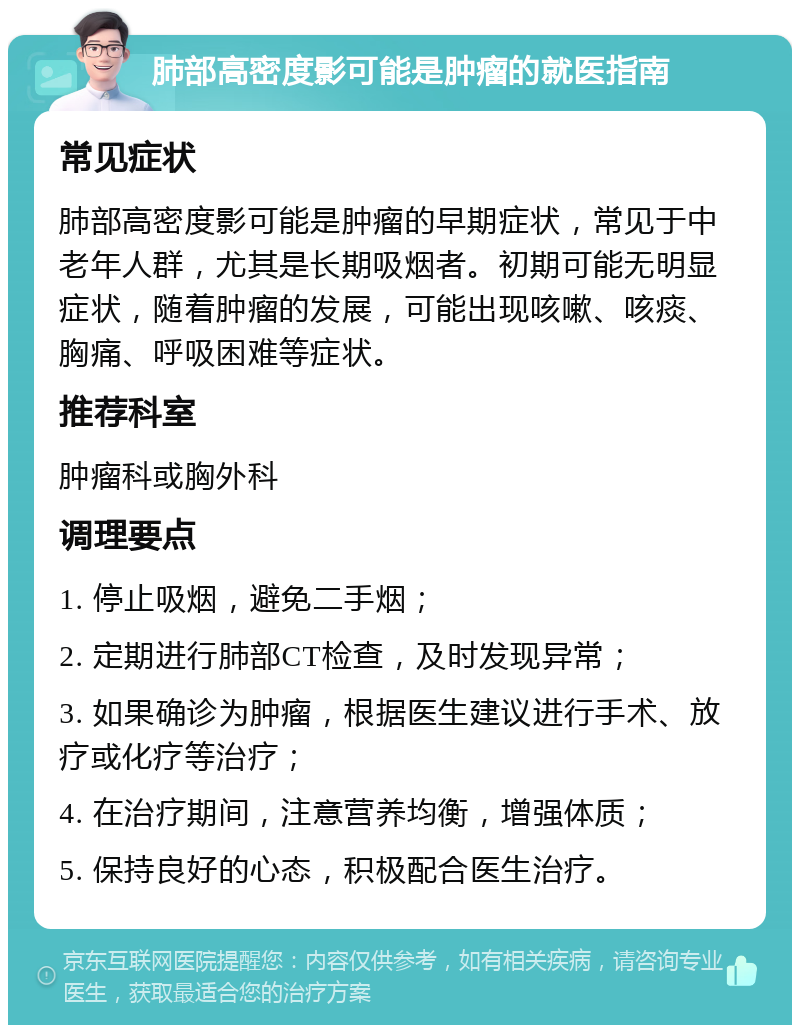 肺部高密度影可能是肿瘤的就医指南 常见症状 肺部高密度影可能是肿瘤的早期症状，常见于中老年人群，尤其是长期吸烟者。初期可能无明显症状，随着肿瘤的发展，可能出现咳嗽、咳痰、胸痛、呼吸困难等症状。 推荐科室 肿瘤科或胸外科 调理要点 1. 停止吸烟，避免二手烟； 2. 定期进行肺部CT检查，及时发现异常； 3. 如果确诊为肿瘤，根据医生建议进行手术、放疗或化疗等治疗； 4. 在治疗期间，注意营养均衡，增强体质； 5. 保持良好的心态，积极配合医生治疗。