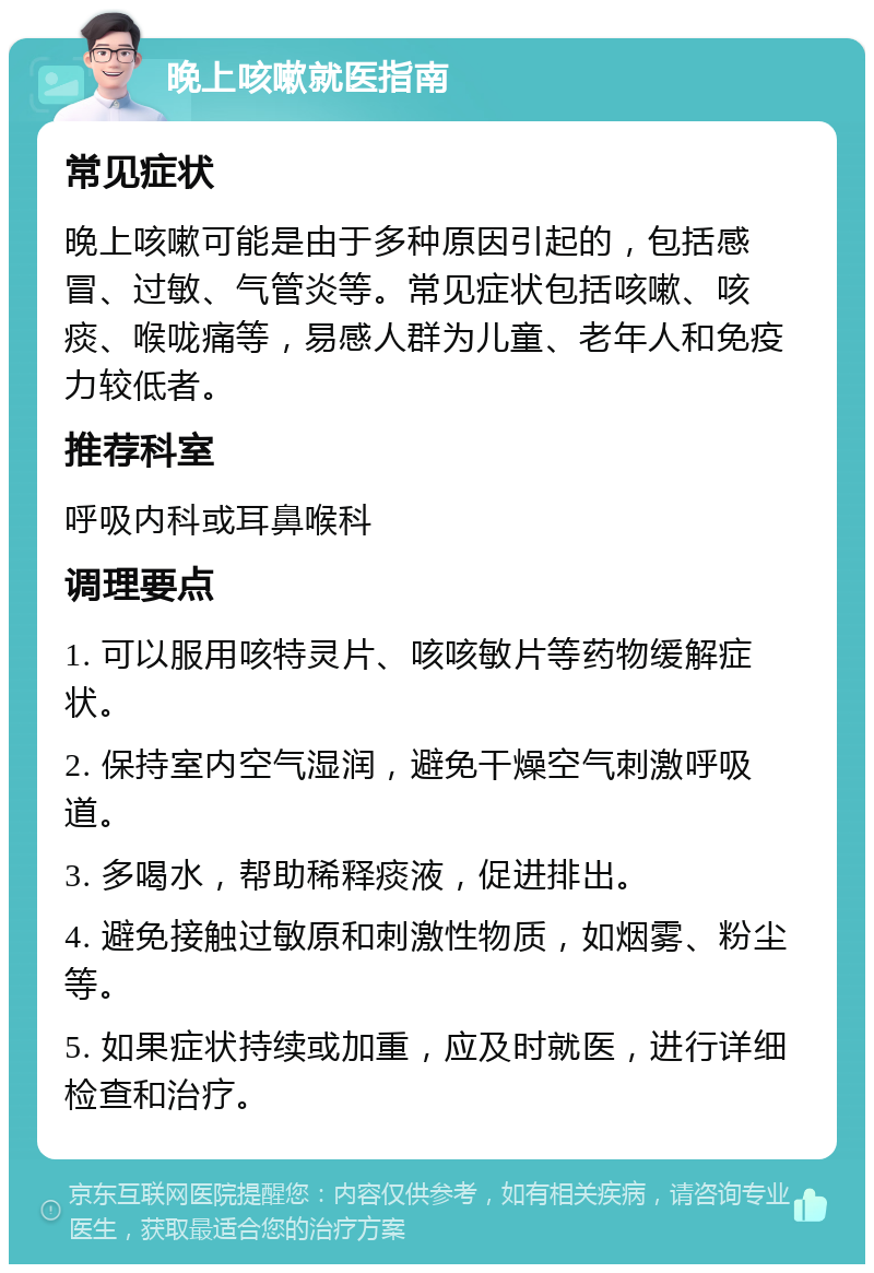 晚上咳嗽就医指南 常见症状 晚上咳嗽可能是由于多种原因引起的，包括感冒、过敏、气管炎等。常见症状包括咳嗽、咳痰、喉咙痛等，易感人群为儿童、老年人和免疫力较低者。 推荐科室 呼吸内科或耳鼻喉科 调理要点 1. 可以服用咳特灵片、咳咳敏片等药物缓解症状。 2. 保持室内空气湿润，避免干燥空气刺激呼吸道。 3. 多喝水，帮助稀释痰液，促进排出。 4. 避免接触过敏原和刺激性物质，如烟雾、粉尘等。 5. 如果症状持续或加重，应及时就医，进行详细检查和治疗。