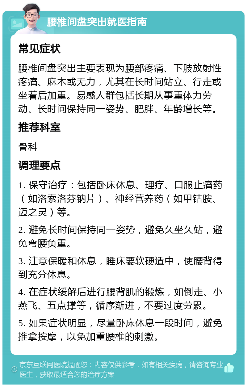 腰椎间盘突出就医指南 常见症状 腰椎间盘突出主要表现为腰部疼痛、下肢放射性疼痛、麻木或无力，尤其在长时间站立、行走或坐着后加重。易感人群包括长期从事重体力劳动、长时间保持同一姿势、肥胖、年龄增长等。 推荐科室 骨科 调理要点 1. 保守治疗：包括卧床休息、理疗、口服止痛药（如洛索洛芬钠片）、神经营养药（如甲钴胺、迈之灵）等。 2. 避免长时间保持同一姿势，避免久坐久站，避免弯腰负重。 3. 注意保暖和休息，睡床要软硬适中，使腰背得到充分休息。 4. 在症状缓解后进行腰背肌的锻炼，如倒走、小燕飞、五点撑等，循序渐进，不要过度劳累。 5. 如果症状明显，尽量卧床休息一段时间，避免推拿按摩，以免加重腰椎的刺激。