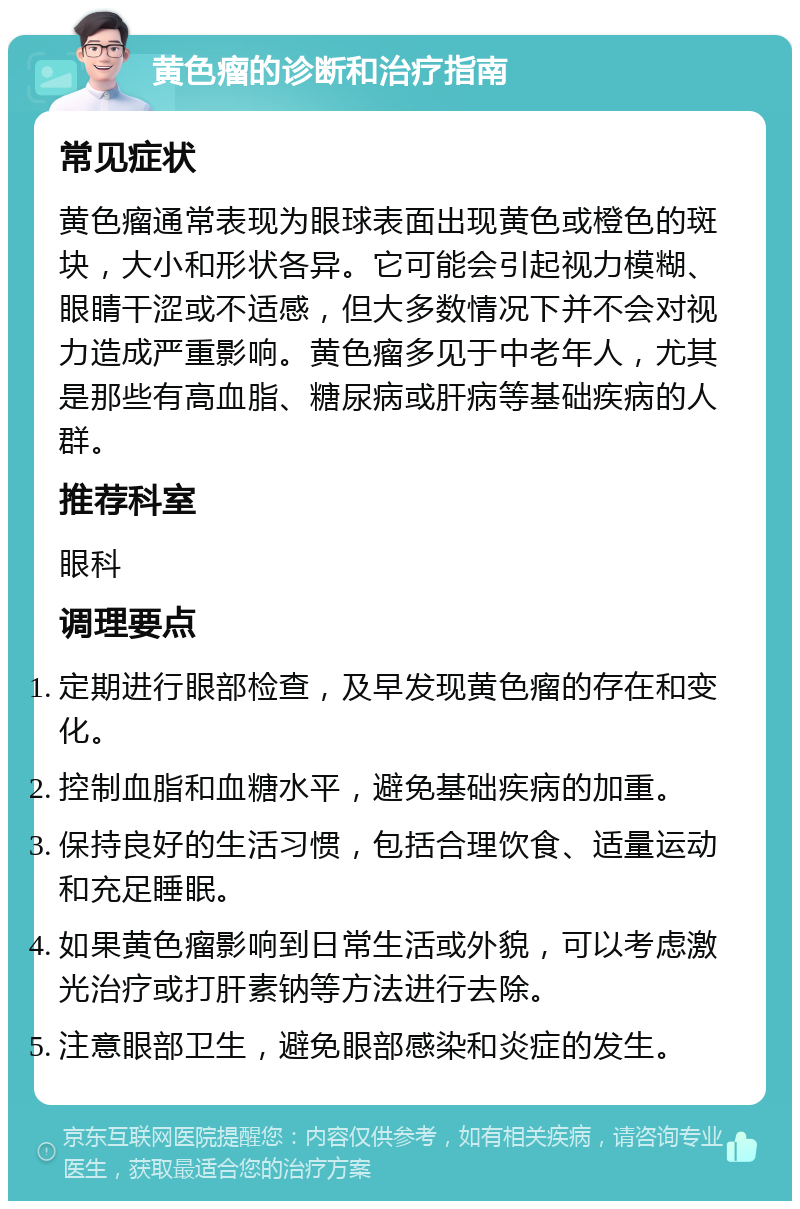 黄色瘤的诊断和治疗指南 常见症状 黄色瘤通常表现为眼球表面出现黄色或橙色的斑块，大小和形状各异。它可能会引起视力模糊、眼睛干涩或不适感，但大多数情况下并不会对视力造成严重影响。黄色瘤多见于中老年人，尤其是那些有高血脂、糖尿病或肝病等基础疾病的人群。 推荐科室 眼科 调理要点 定期进行眼部检查，及早发现黄色瘤的存在和变化。 控制血脂和血糖水平，避免基础疾病的加重。 保持良好的生活习惯，包括合理饮食、适量运动和充足睡眠。 如果黄色瘤影响到日常生活或外貌，可以考虑激光治疗或打肝素钠等方法进行去除。 注意眼部卫生，避免眼部感染和炎症的发生。