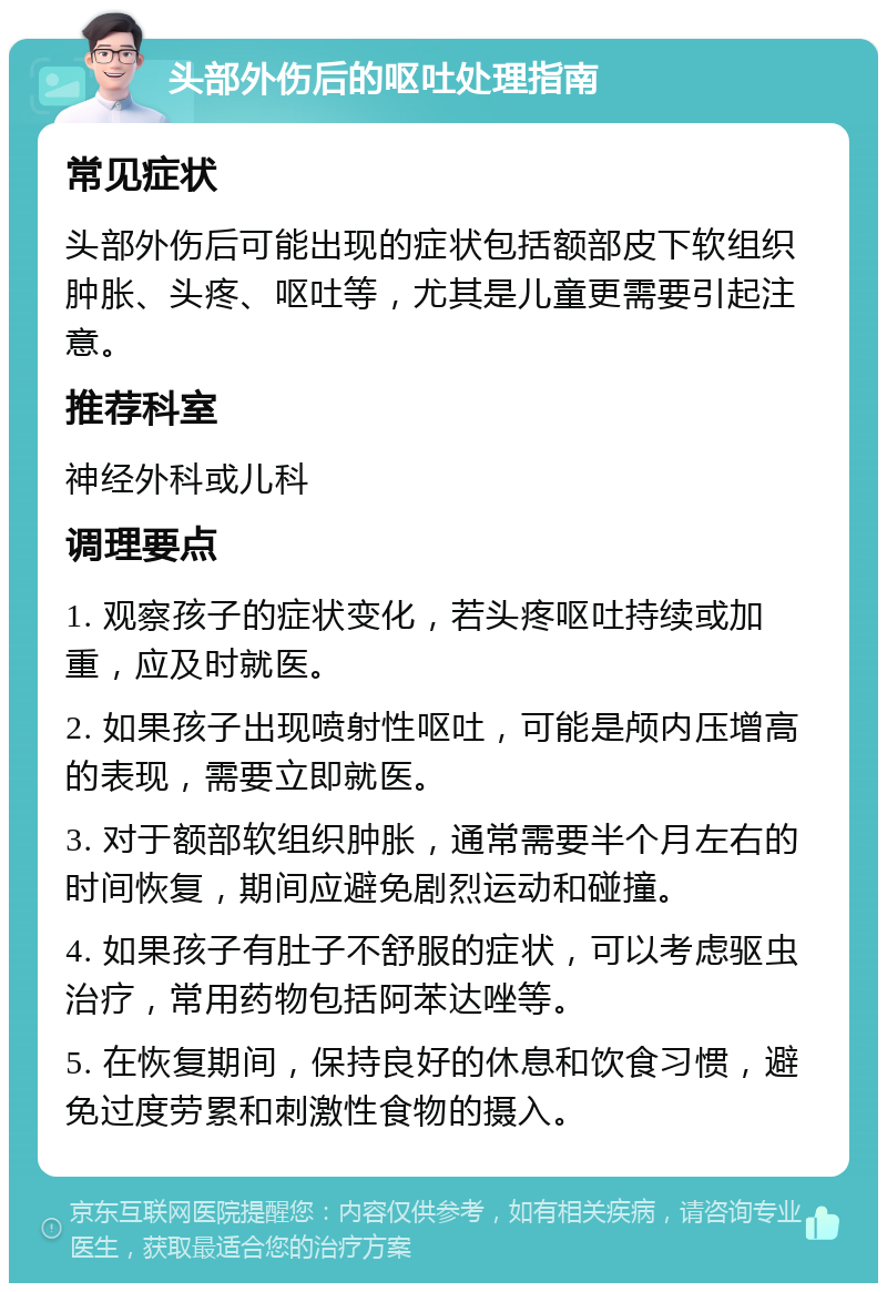 头部外伤后的呕吐处理指南 常见症状 头部外伤后可能出现的症状包括额部皮下软组织肿胀、头疼、呕吐等，尤其是儿童更需要引起注意。 推荐科室 神经外科或儿科 调理要点 1. 观察孩子的症状变化，若头疼呕吐持续或加重，应及时就医。 2. 如果孩子出现喷射性呕吐，可能是颅内压增高的表现，需要立即就医。 3. 对于额部软组织肿胀，通常需要半个月左右的时间恢复，期间应避免剧烈运动和碰撞。 4. 如果孩子有肚子不舒服的症状，可以考虑驱虫治疗，常用药物包括阿苯达唑等。 5. 在恢复期间，保持良好的休息和饮食习惯，避免过度劳累和刺激性食物的摄入。