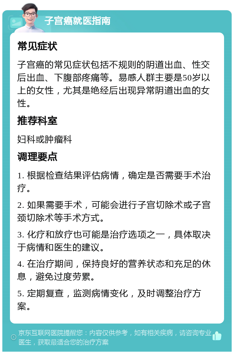 子宫癌就医指南 常见症状 子宫癌的常见症状包括不规则的阴道出血、性交后出血、下腹部疼痛等。易感人群主要是50岁以上的女性，尤其是绝经后出现异常阴道出血的女性。 推荐科室 妇科或肿瘤科 调理要点 1. 根据检查结果评估病情，确定是否需要手术治疗。 2. 如果需要手术，可能会进行子宫切除术或子宫颈切除术等手术方式。 3. 化疗和放疗也可能是治疗选项之一，具体取决于病情和医生的建议。 4. 在治疗期间，保持良好的营养状态和充足的休息，避免过度劳累。 5. 定期复查，监测病情变化，及时调整治疗方案。