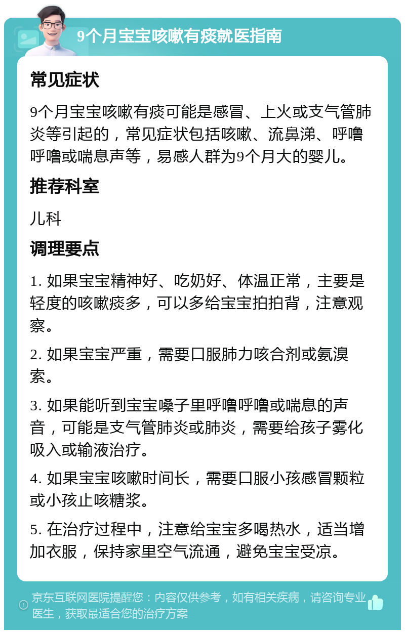 9个月宝宝咳嗽有痰就医指南 常见症状 9个月宝宝咳嗽有痰可能是感冒、上火或支气管肺炎等引起的，常见症状包括咳嗽、流鼻涕、呼噜呼噜或喘息声等，易感人群为9个月大的婴儿。 推荐科室 儿科 调理要点 1. 如果宝宝精神好、吃奶好、体温正常，主要是轻度的咳嗽痰多，可以多给宝宝拍拍背，注意观察。 2. 如果宝宝严重，需要口服肺力咳合剂或氨溴索。 3. 如果能听到宝宝嗓子里呼噜呼噜或喘息的声音，可能是支气管肺炎或肺炎，需要给孩子雾化吸入或输液治疗。 4. 如果宝宝咳嗽时间长，需要口服小孩感冒颗粒或小孩止咳糖浆。 5. 在治疗过程中，注意给宝宝多喝热水，适当增加衣服，保持家里空气流通，避免宝宝受凉。