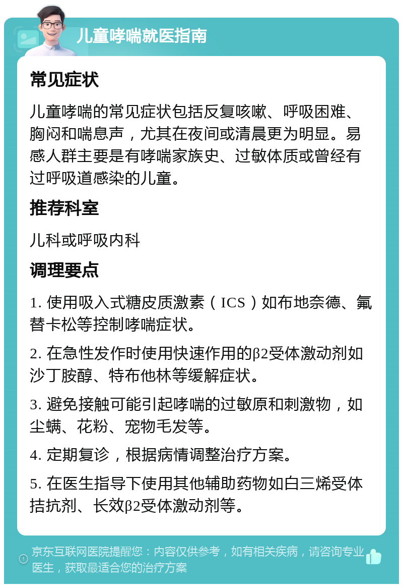 儿童哮喘就医指南 常见症状 儿童哮喘的常见症状包括反复咳嗽、呼吸困难、胸闷和喘息声，尤其在夜间或清晨更为明显。易感人群主要是有哮喘家族史、过敏体质或曾经有过呼吸道感染的儿童。 推荐科室 儿科或呼吸内科 调理要点 1. 使用吸入式糖皮质激素（ICS）如布地奈德、氟替卡松等控制哮喘症状。 2. 在急性发作时使用快速作用的β2受体激动剂如沙丁胺醇、特布他林等缓解症状。 3. 避免接触可能引起哮喘的过敏原和刺激物，如尘螨、花粉、宠物毛发等。 4. 定期复诊，根据病情调整治疗方案。 5. 在医生指导下使用其他辅助药物如白三烯受体拮抗剂、长效β2受体激动剂等。