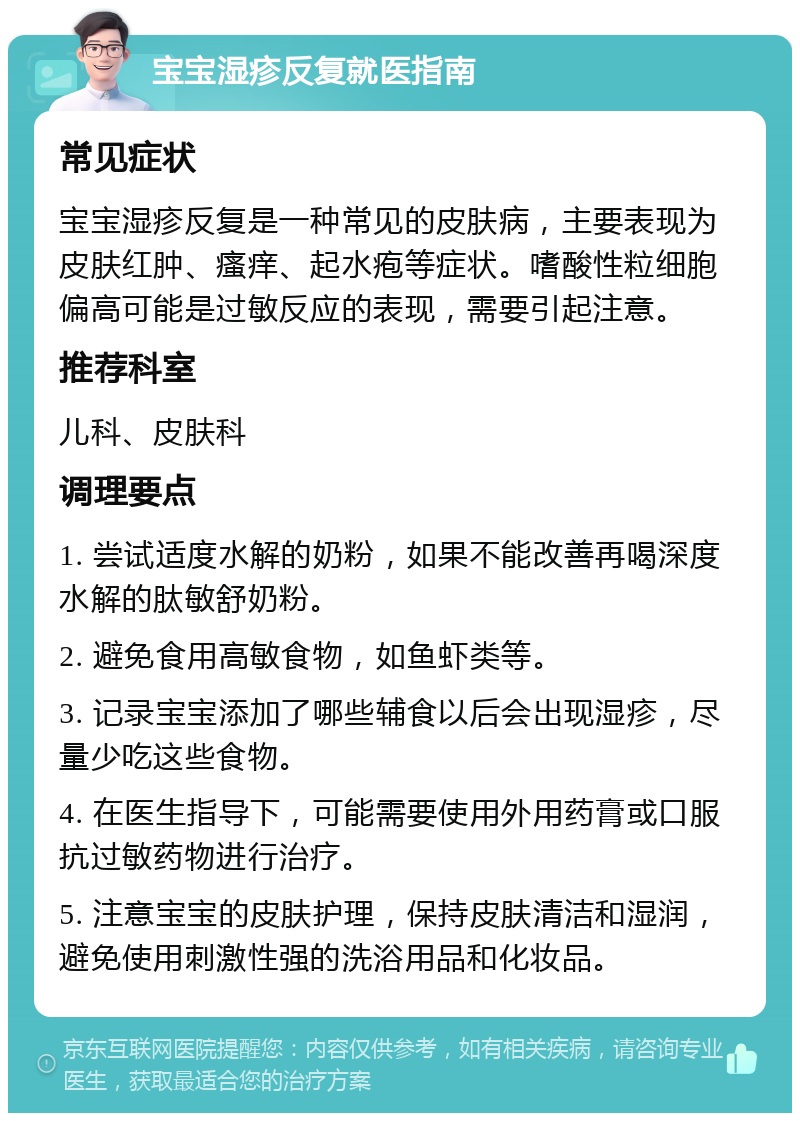 宝宝湿疹反复就医指南 常见症状 宝宝湿疹反复是一种常见的皮肤病，主要表现为皮肤红肿、瘙痒、起水疱等症状。嗜酸性粒细胞偏高可能是过敏反应的表现，需要引起注意。 推荐科室 儿科、皮肤科 调理要点 1. 尝试适度水解的奶粉，如果不能改善再喝深度水解的肽敏舒奶粉。 2. 避免食用高敏食物，如鱼虾类等。 3. 记录宝宝添加了哪些辅食以后会出现湿疹，尽量少吃这些食物。 4. 在医生指导下，可能需要使用外用药膏或口服抗过敏药物进行治疗。 5. 注意宝宝的皮肤护理，保持皮肤清洁和湿润，避免使用刺激性强的洗浴用品和化妆品。