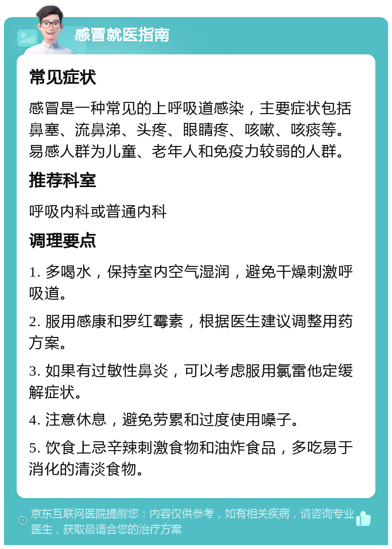 感冒就医指南 常见症状 感冒是一种常见的上呼吸道感染，主要症状包括鼻塞、流鼻涕、头疼、眼睛疼、咳嗽、咳痰等。易感人群为儿童、老年人和免疫力较弱的人群。 推荐科室 呼吸内科或普通内科 调理要点 1. 多喝水，保持室内空气湿润，避免干燥刺激呼吸道。 2. 服用感康和罗红霉素，根据医生建议调整用药方案。 3. 如果有过敏性鼻炎，可以考虑服用氯雷他定缓解症状。 4. 注意休息，避免劳累和过度使用嗓子。 5. 饮食上忌辛辣刺激食物和油炸食品，多吃易于消化的清淡食物。