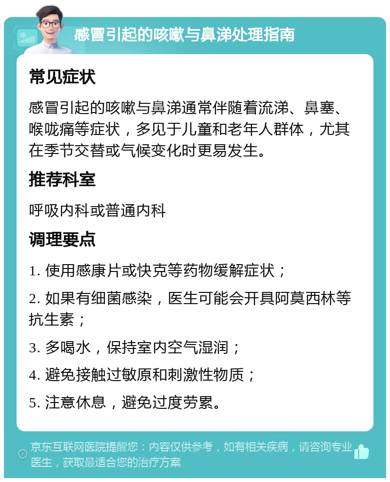 感冒引起的咳嗽与鼻涕处理指南 常见症状 感冒引起的咳嗽与鼻涕通常伴随着流涕、鼻塞、喉咙痛等症状，多见于儿童和老年人群体，尤其在季节交替或气候变化时更易发生。 推荐科室 呼吸内科或普通内科 调理要点 1. 使用感康片或快克等药物缓解症状； 2. 如果有细菌感染，医生可能会开具阿莫西林等抗生素； 3. 多喝水，保持室内空气湿润； 4. 避免接触过敏原和刺激性物质； 5. 注意休息，避免过度劳累。