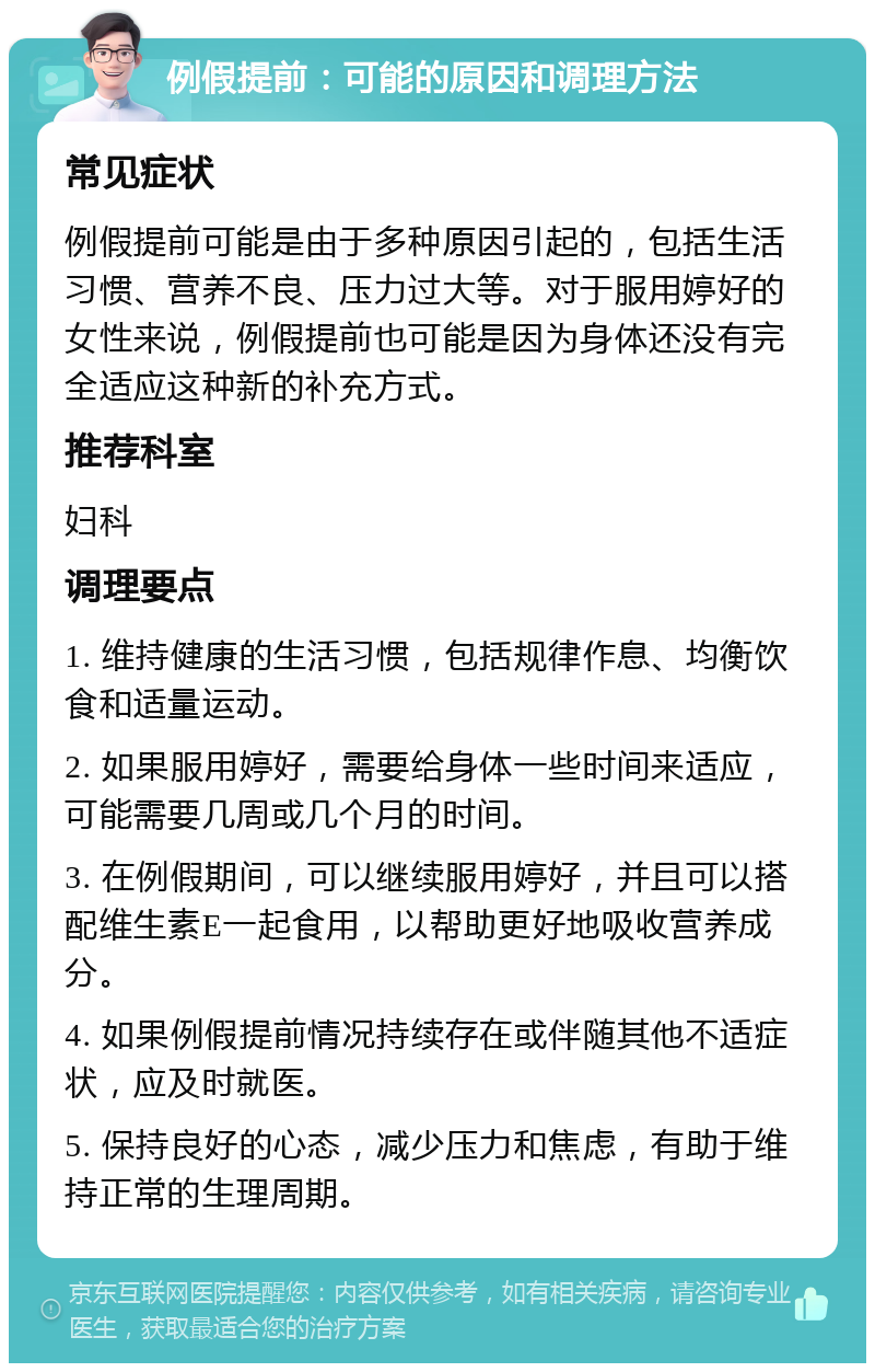 例假提前：可能的原因和调理方法 常见症状 例假提前可能是由于多种原因引起的，包括生活习惯、营养不良、压力过大等。对于服用婷好的女性来说，例假提前也可能是因为身体还没有完全适应这种新的补充方式。 推荐科室 妇科 调理要点 1. 维持健康的生活习惯，包括规律作息、均衡饮食和适量运动。 2. 如果服用婷好，需要给身体一些时间来适应，可能需要几周或几个月的时间。 3. 在例假期间，可以继续服用婷好，并且可以搭配维生素E一起食用，以帮助更好地吸收营养成分。 4. 如果例假提前情况持续存在或伴随其他不适症状，应及时就医。 5. 保持良好的心态，减少压力和焦虑，有助于维持正常的生理周期。