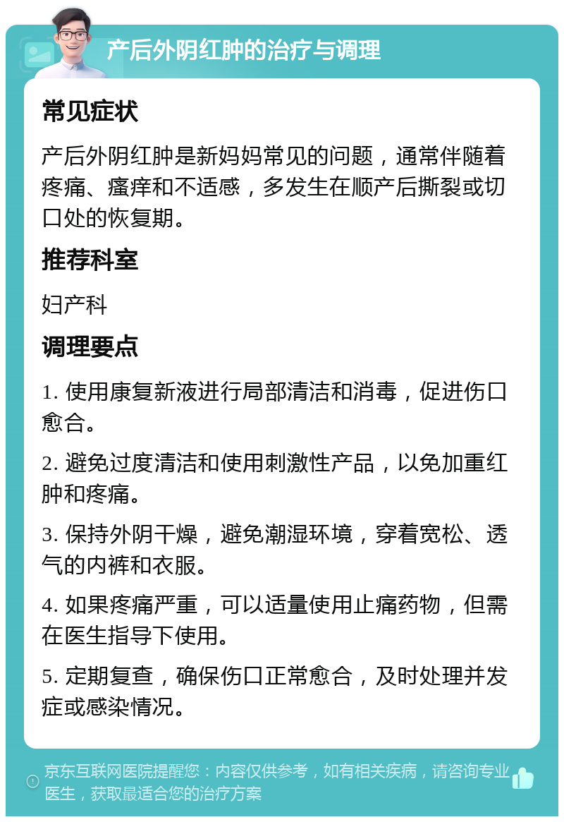 产后外阴红肿的治疗与调理 常见症状 产后外阴红肿是新妈妈常见的问题，通常伴随着疼痛、瘙痒和不适感，多发生在顺产后撕裂或切口处的恢复期。 推荐科室 妇产科 调理要点 1. 使用康复新液进行局部清洁和消毒，促进伤口愈合。 2. 避免过度清洁和使用刺激性产品，以免加重红肿和疼痛。 3. 保持外阴干燥，避免潮湿环境，穿着宽松、透气的内裤和衣服。 4. 如果疼痛严重，可以适量使用止痛药物，但需在医生指导下使用。 5. 定期复查，确保伤口正常愈合，及时处理并发症或感染情况。