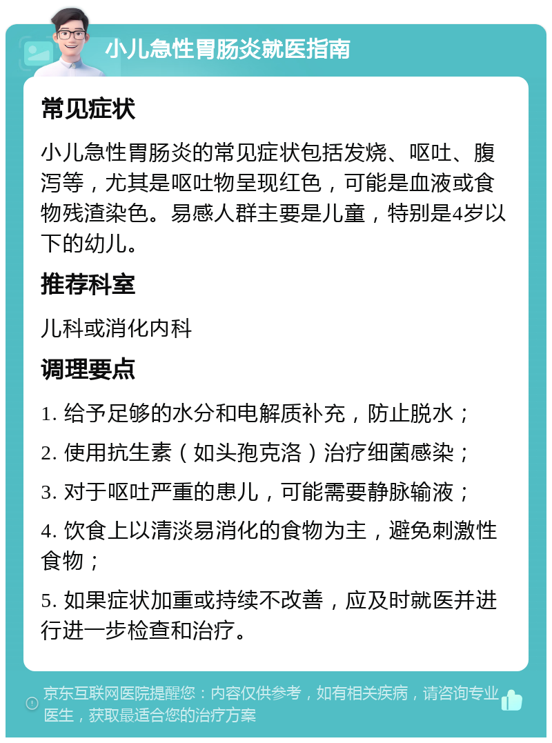 小儿急性胃肠炎就医指南 常见症状 小儿急性胃肠炎的常见症状包括发烧、呕吐、腹泻等，尤其是呕吐物呈现红色，可能是血液或食物残渣染色。易感人群主要是儿童，特别是4岁以下的幼儿。 推荐科室 儿科或消化内科 调理要点 1. 给予足够的水分和电解质补充，防止脱水； 2. 使用抗生素（如头孢克洛）治疗细菌感染； 3. 对于呕吐严重的患儿，可能需要静脉输液； 4. 饮食上以清淡易消化的食物为主，避免刺激性食物； 5. 如果症状加重或持续不改善，应及时就医并进行进一步检查和治疗。