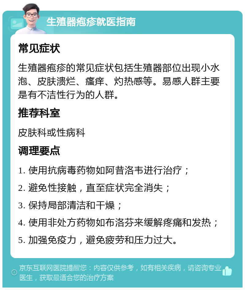 生殖器疱疹就医指南 常见症状 生殖器疱疹的常见症状包括生殖器部位出现小水泡、皮肤溃烂、瘙痒、灼热感等。易感人群主要是有不洁性行为的人群。 推荐科室 皮肤科或性病科 调理要点 1. 使用抗病毒药物如阿昔洛韦进行治疗； 2. 避免性接触，直至症状完全消失； 3. 保持局部清洁和干燥； 4. 使用非处方药物如布洛芬来缓解疼痛和发热； 5. 加强免疫力，避免疲劳和压力过大。