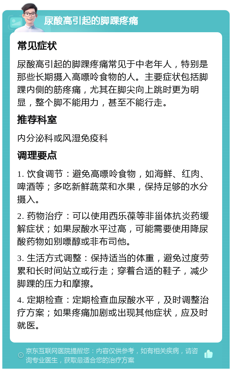 尿酸高引起的脚踝疼痛 常见症状 尿酸高引起的脚踝疼痛常见于中老年人，特别是那些长期摄入高嘌呤食物的人。主要症状包括脚踝内侧的筋疼痛，尤其在脚尖向上跳时更为明显，整个脚不能用力，甚至不能行走。 推荐科室 内分泌科或风湿免疫科 调理要点 1. 饮食调节：避免高嘌呤食物，如海鲜、红肉、啤酒等；多吃新鲜蔬菜和水果，保持足够的水分摄入。 2. 药物治疗：可以使用西乐葆等非甾体抗炎药缓解症状；如果尿酸水平过高，可能需要使用降尿酸药物如别嘌醇或非布司他。 3. 生活方式调整：保持适当的体重，避免过度劳累和长时间站立或行走；穿着合适的鞋子，减少脚踝的压力和摩擦。 4. 定期检查：定期检查血尿酸水平，及时调整治疗方案；如果疼痛加剧或出现其他症状，应及时就医。