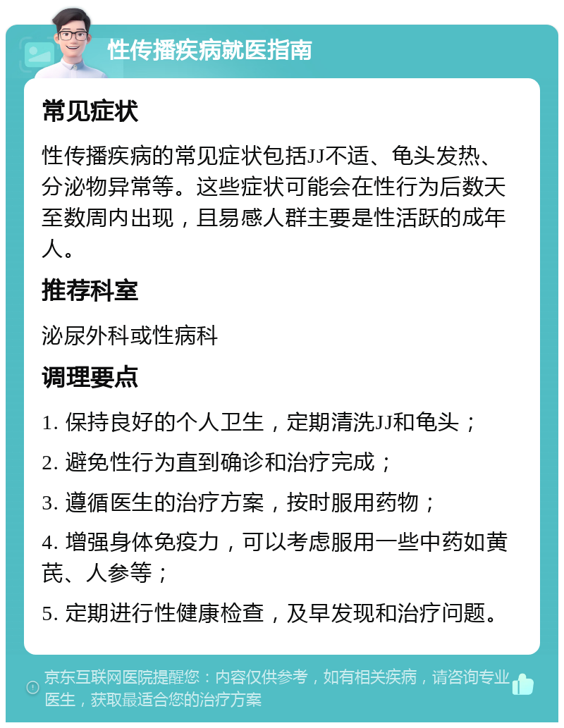 性传播疾病就医指南 常见症状 性传播疾病的常见症状包括JJ不适、龟头发热、分泌物异常等。这些症状可能会在性行为后数天至数周内出现，且易感人群主要是性活跃的成年人。 推荐科室 泌尿外科或性病科 调理要点 1. 保持良好的个人卫生，定期清洗JJ和龟头； 2. 避免性行为直到确诊和治疗完成； 3. 遵循医生的治疗方案，按时服用药物； 4. 增强身体免疫力，可以考虑服用一些中药如黄芪、人参等； 5. 定期进行性健康检查，及早发现和治疗问题。