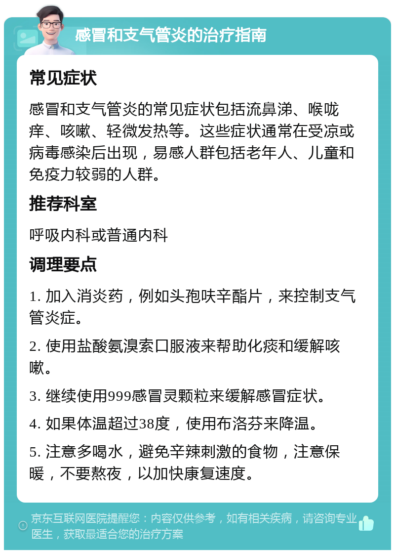 感冒和支气管炎的治疗指南 常见症状 感冒和支气管炎的常见症状包括流鼻涕、喉咙痒、咳嗽、轻微发热等。这些症状通常在受凉或病毒感染后出现，易感人群包括老年人、儿童和免疫力较弱的人群。 推荐科室 呼吸内科或普通内科 调理要点 1. 加入消炎药，例如头孢呋辛酯片，来控制支气管炎症。 2. 使用盐酸氨溴索口服液来帮助化痰和缓解咳嗽。 3. 继续使用999感冒灵颗粒来缓解感冒症状。 4. 如果体温超过38度，使用布洛芬来降温。 5. 注意多喝水，避免辛辣刺激的食物，注意保暖，不要熬夜，以加快康复速度。