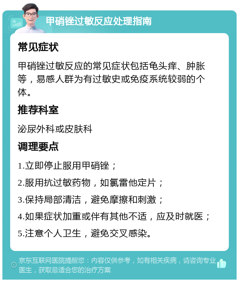 甲硝锉过敏反应处理指南 常见症状 甲硝锉过敏反应的常见症状包括龟头痒、肿胀等，易感人群为有过敏史或免疫系统较弱的个体。 推荐科室 泌尿外科或皮肤科 调理要点 1.立即停止服用甲硝锉； 2.服用抗过敏药物，如氯雷他定片； 3.保持局部清洁，避免摩擦和刺激； 4.如果症状加重或伴有其他不适，应及时就医； 5.注意个人卫生，避免交叉感染。