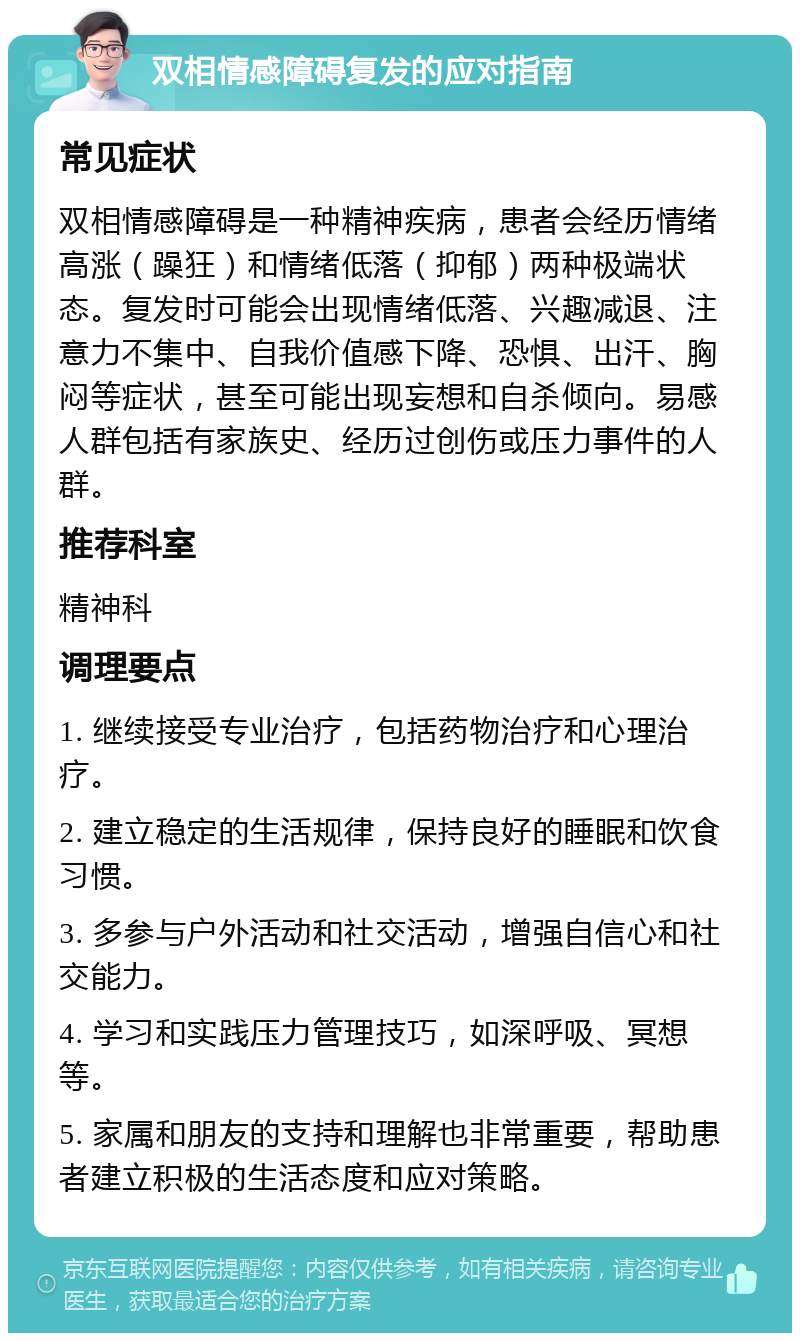 双相情感障碍复发的应对指南 常见症状 双相情感障碍是一种精神疾病，患者会经历情绪高涨（躁狂）和情绪低落（抑郁）两种极端状态。复发时可能会出现情绪低落、兴趣减退、注意力不集中、自我价值感下降、恐惧、出汗、胸闷等症状，甚至可能出现妄想和自杀倾向。易感人群包括有家族史、经历过创伤或压力事件的人群。 推荐科室 精神科 调理要点 1. 继续接受专业治疗，包括药物治疗和心理治疗。 2. 建立稳定的生活规律，保持良好的睡眠和饮食习惯。 3. 多参与户外活动和社交活动，增强自信心和社交能力。 4. 学习和实践压力管理技巧，如深呼吸、冥想等。 5. 家属和朋友的支持和理解也非常重要，帮助患者建立积极的生活态度和应对策略。