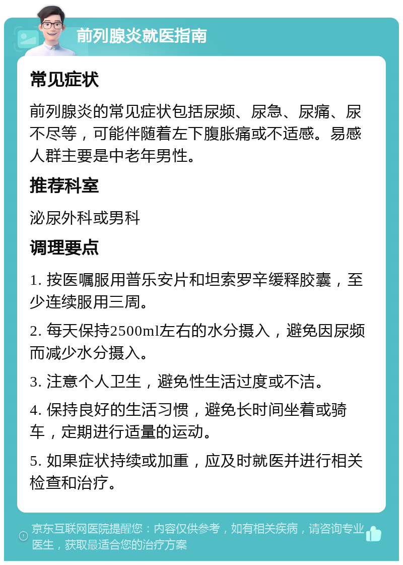 前列腺炎就医指南 常见症状 前列腺炎的常见症状包括尿频、尿急、尿痛、尿不尽等，可能伴随着左下腹胀痛或不适感。易感人群主要是中老年男性。 推荐科室 泌尿外科或男科 调理要点 1. 按医嘱服用普乐安片和坦索罗辛缓释胶囊，至少连续服用三周。 2. 每天保持2500ml左右的水分摄入，避免因尿频而减少水分摄入。 3. 注意个人卫生，避免性生活过度或不洁。 4. 保持良好的生活习惯，避免长时间坐着或骑车，定期进行适量的运动。 5. 如果症状持续或加重，应及时就医并进行相关检查和治疗。