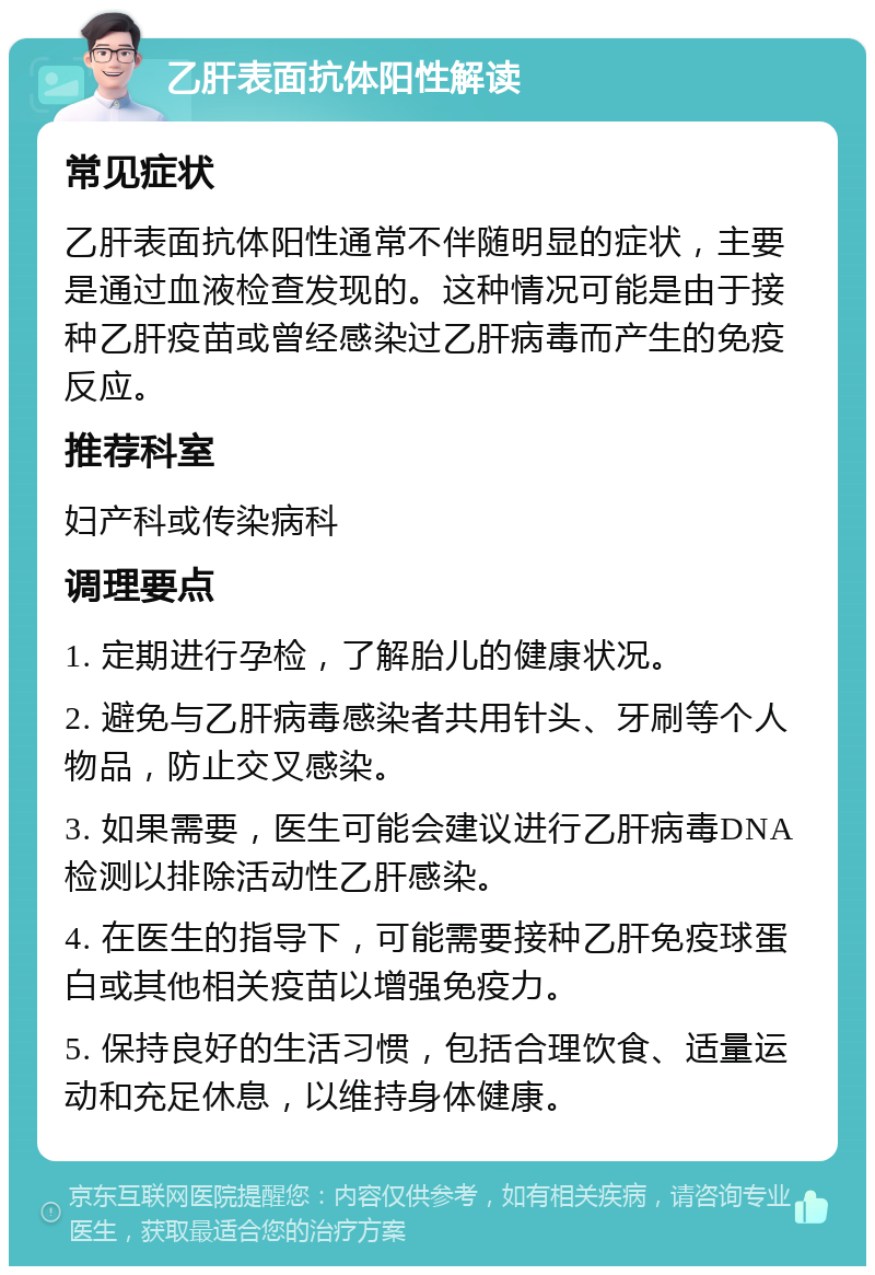 乙肝表面抗体阳性解读 常见症状 乙肝表面抗体阳性通常不伴随明显的症状，主要是通过血液检查发现的。这种情况可能是由于接种乙肝疫苗或曾经感染过乙肝病毒而产生的免疫反应。 推荐科室 妇产科或传染病科 调理要点 1. 定期进行孕检，了解胎儿的健康状况。 2. 避免与乙肝病毒感染者共用针头、牙刷等个人物品，防止交叉感染。 3. 如果需要，医生可能会建议进行乙肝病毒DNA检测以排除活动性乙肝感染。 4. 在医生的指导下，可能需要接种乙肝免疫球蛋白或其他相关疫苗以增强免疫力。 5. 保持良好的生活习惯，包括合理饮食、适量运动和充足休息，以维持身体健康。