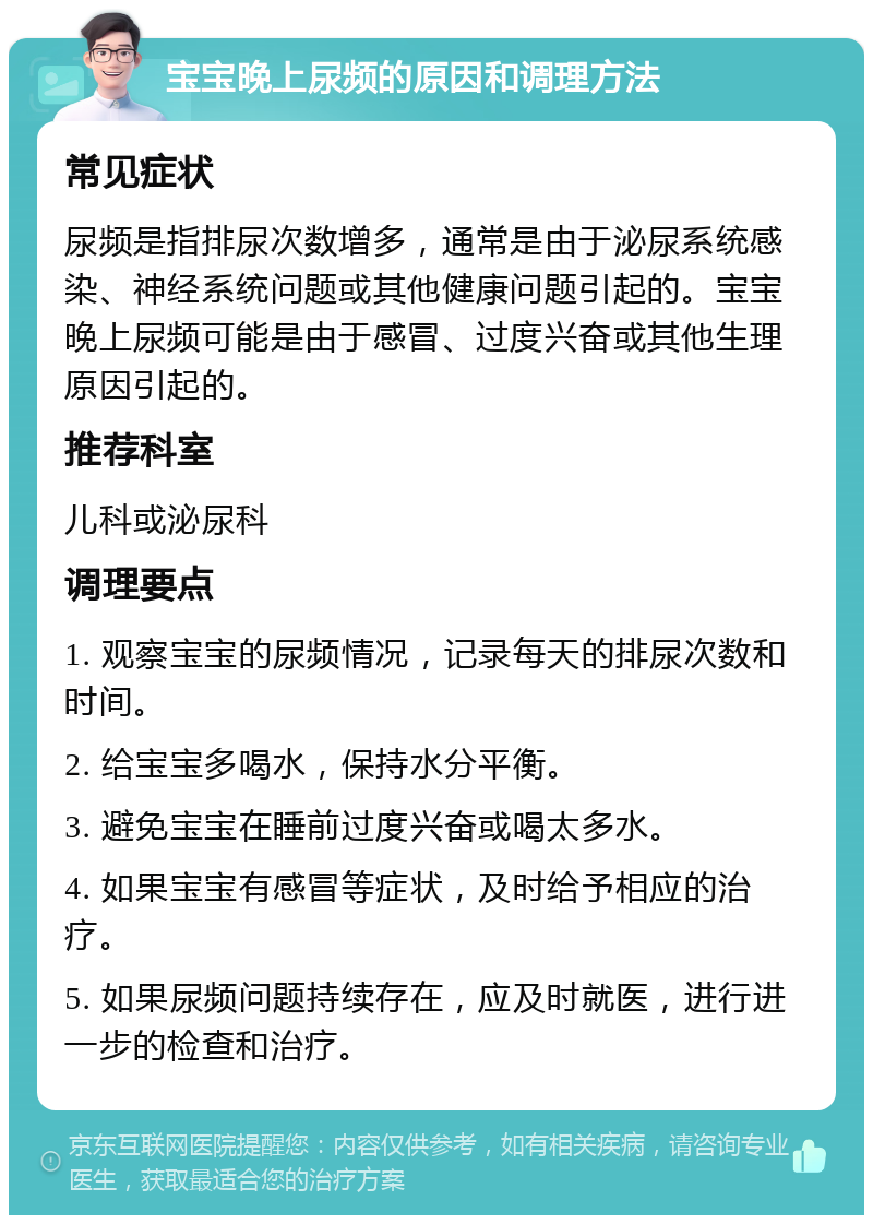 宝宝晚上尿频的原因和调理方法 常见症状 尿频是指排尿次数增多，通常是由于泌尿系统感染、神经系统问题或其他健康问题引起的。宝宝晚上尿频可能是由于感冒、过度兴奋或其他生理原因引起的。 推荐科室 儿科或泌尿科 调理要点 1. 观察宝宝的尿频情况，记录每天的排尿次数和时间。 2. 给宝宝多喝水，保持水分平衡。 3. 避免宝宝在睡前过度兴奋或喝太多水。 4. 如果宝宝有感冒等症状，及时给予相应的治疗。 5. 如果尿频问题持续存在，应及时就医，进行进一步的检查和治疗。