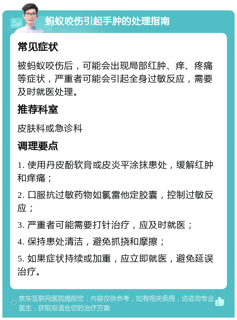 蚂蚁咬伤引起手肿的处理指南 常见症状 被蚂蚁咬伤后，可能会出现局部红肿、痒、疼痛等症状，严重者可能会引起全身过敏反应，需要及时就医处理。 推荐科室 皮肤科或急诊科 调理要点 1. 使用丹皮酚软膏或皮炎平涂抹患处，缓解红肿和痒痛； 2. 口服抗过敏药物如氯雷他定胶囊，控制过敏反应； 3. 严重者可能需要打针治疗，应及时就医； 4. 保持患处清洁，避免抓挠和摩擦； 5. 如果症状持续或加重，应立即就医，避免延误治疗。