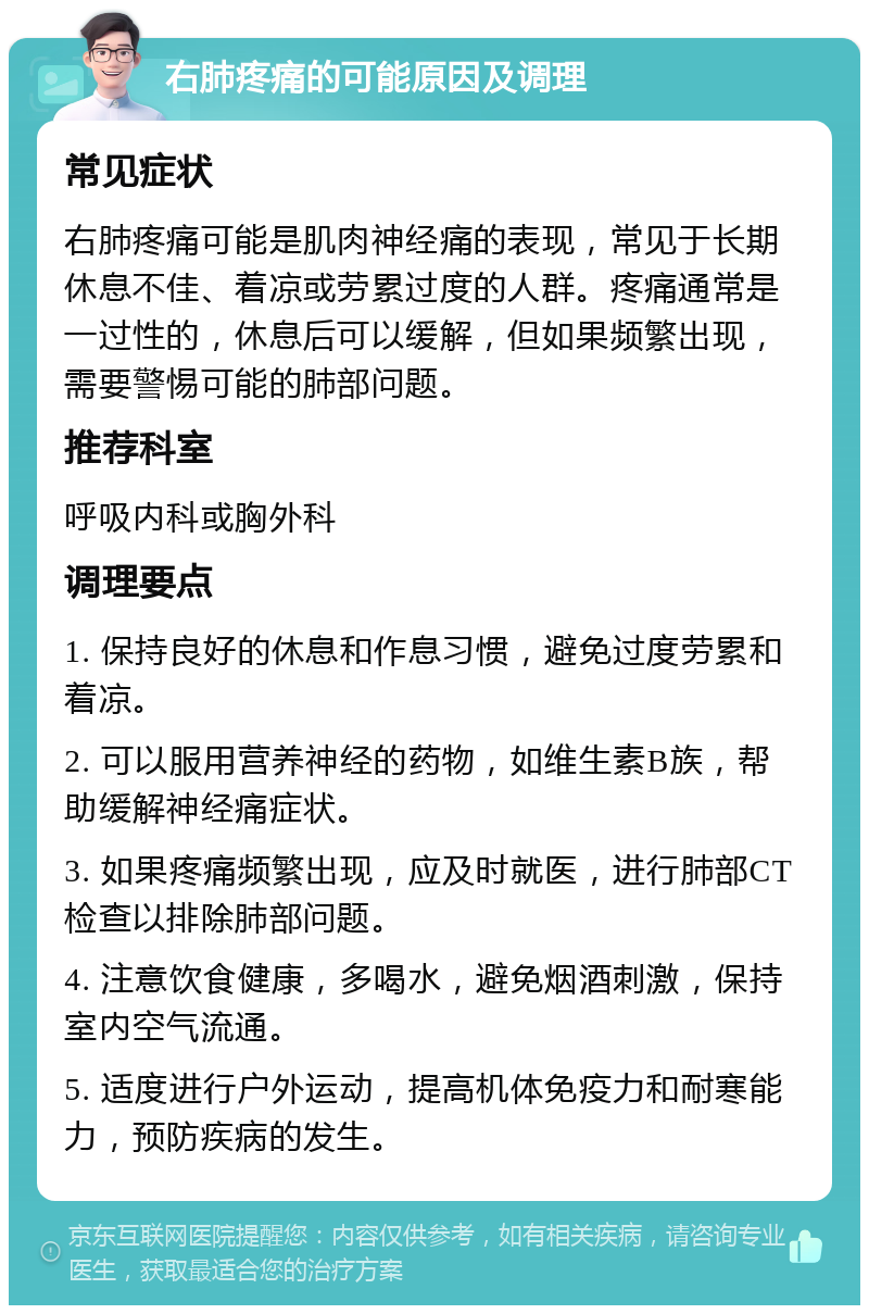 右肺疼痛的可能原因及调理 常见症状 右肺疼痛可能是肌肉神经痛的表现，常见于长期休息不佳、着凉或劳累过度的人群。疼痛通常是一过性的，休息后可以缓解，但如果频繁出现，需要警惕可能的肺部问题。 推荐科室 呼吸内科或胸外科 调理要点 1. 保持良好的休息和作息习惯，避免过度劳累和着凉。 2. 可以服用营养神经的药物，如维生素B族，帮助缓解神经痛症状。 3. 如果疼痛频繁出现，应及时就医，进行肺部CT检查以排除肺部问题。 4. 注意饮食健康，多喝水，避免烟酒刺激，保持室内空气流通。 5. 适度进行户外运动，提高机体免疫力和耐寒能力，预防疾病的发生。