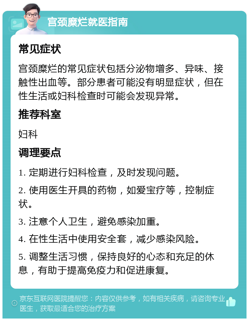 宫颈糜烂就医指南 常见症状 宫颈糜烂的常见症状包括分泌物增多、异味、接触性出血等。部分患者可能没有明显症状，但在性生活或妇科检查时可能会发现异常。 推荐科室 妇科 调理要点 1. 定期进行妇科检查，及时发现问题。 2. 使用医生开具的药物，如爱宝疗等，控制症状。 3. 注意个人卫生，避免感染加重。 4. 在性生活中使用安全套，减少感染风险。 5. 调整生活习惯，保持良好的心态和充足的休息，有助于提高免疫力和促进康复。