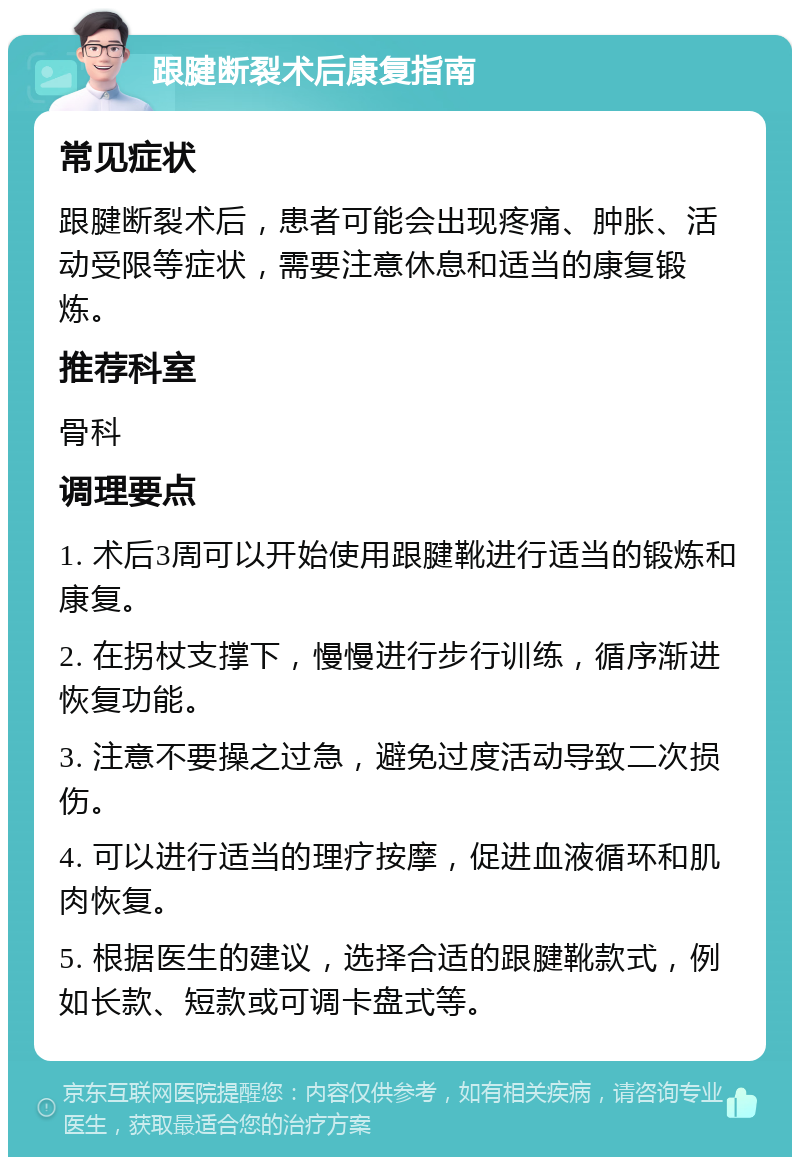 跟腱断裂术后康复指南 常见症状 跟腱断裂术后，患者可能会出现疼痛、肿胀、活动受限等症状，需要注意休息和适当的康复锻炼。 推荐科室 骨科 调理要点 1. 术后3周可以开始使用跟腱靴进行适当的锻炼和康复。 2. 在拐杖支撑下，慢慢进行步行训练，循序渐进恢复功能。 3. 注意不要操之过急，避免过度活动导致二次损伤。 4. 可以进行适当的理疗按摩，促进血液循环和肌肉恢复。 5. 根据医生的建议，选择合适的跟腱靴款式，例如长款、短款或可调卡盘式等。