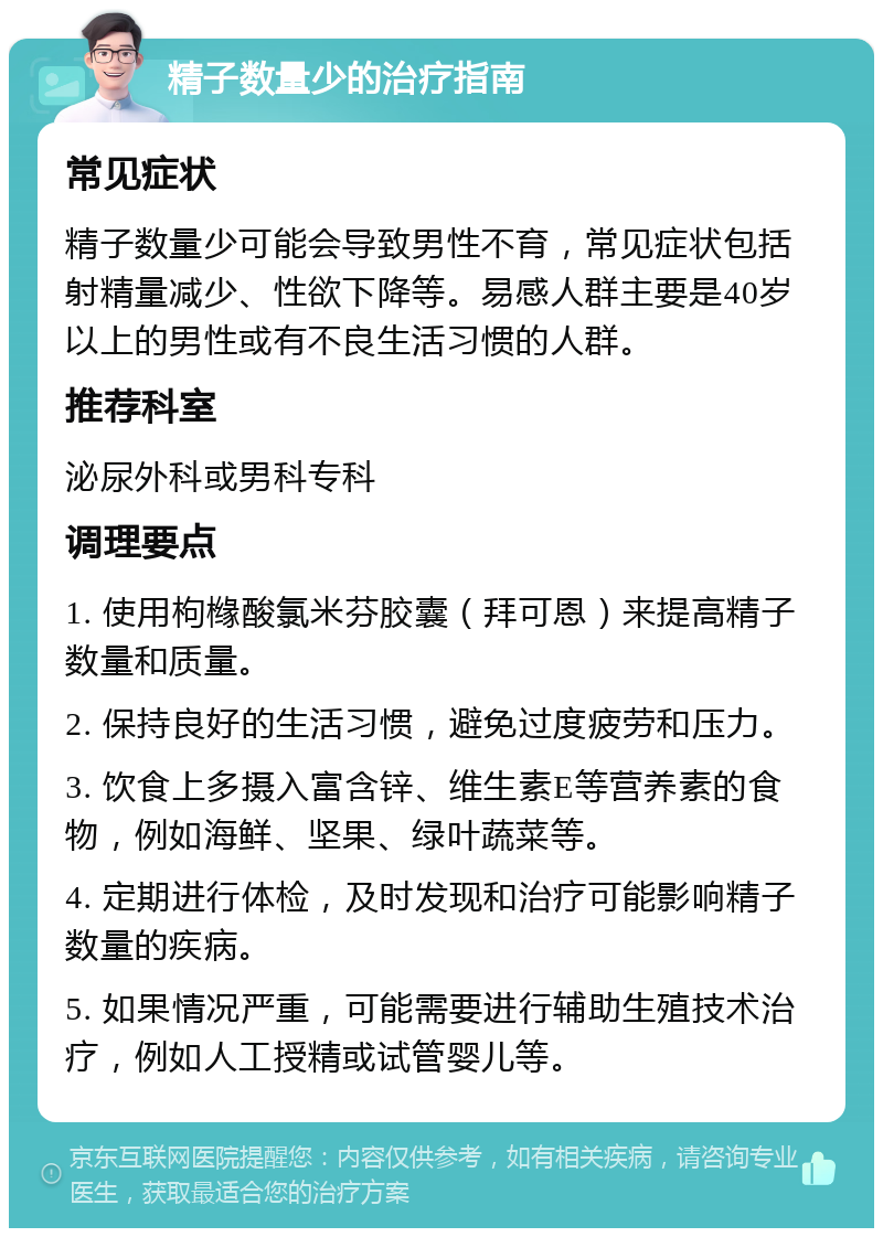 精子数量少的治疗指南 常见症状 精子数量少可能会导致男性不育，常见症状包括射精量减少、性欲下降等。易感人群主要是40岁以上的男性或有不良生活习惯的人群。 推荐科室 泌尿外科或男科专科 调理要点 1. 使用枸橼酸氯米芬胶囊（拜可恩）来提高精子数量和质量。 2. 保持良好的生活习惯，避免过度疲劳和压力。 3. 饮食上多摄入富含锌、维生素E等营养素的食物，例如海鲜、坚果、绿叶蔬菜等。 4. 定期进行体检，及时发现和治疗可能影响精子数量的疾病。 5. 如果情况严重，可能需要进行辅助生殖技术治疗，例如人工授精或试管婴儿等。