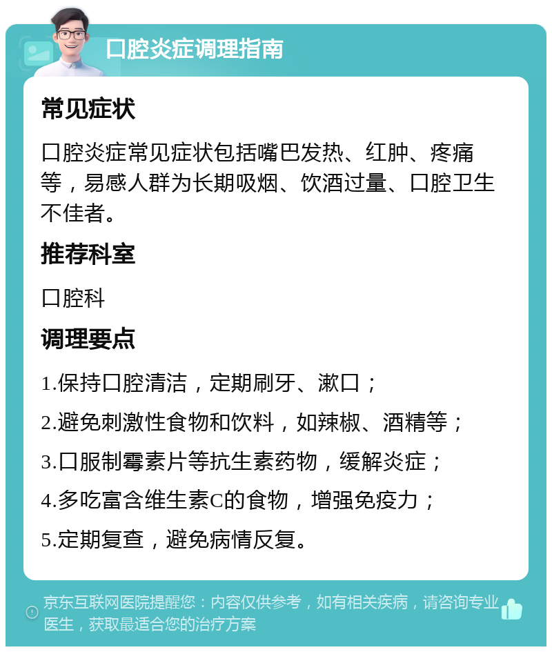 口腔炎症调理指南 常见症状 口腔炎症常见症状包括嘴巴发热、红肿、疼痛等，易感人群为长期吸烟、饮酒过量、口腔卫生不佳者。 推荐科室 口腔科 调理要点 1.保持口腔清洁，定期刷牙、漱口； 2.避免刺激性食物和饮料，如辣椒、酒精等； 3.口服制霉素片等抗生素药物，缓解炎症； 4.多吃富含维生素C的食物，增强免疫力； 5.定期复查，避免病情反复。