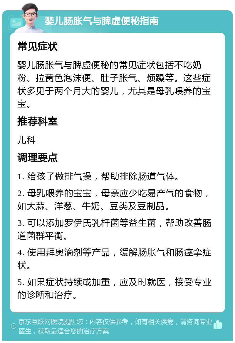 婴儿肠胀气与脾虚便秘指南 常见症状 婴儿肠胀气与脾虚便秘的常见症状包括不吃奶粉、拉黄色泡沫便、肚子胀气、烦躁等。这些症状多见于两个月大的婴儿，尤其是母乳喂养的宝宝。 推荐科室 儿科 调理要点 1. 给孩子做排气操，帮助排除肠道气体。 2. 母乳喂养的宝宝，母亲应少吃易产气的食物，如大蒜、洋葱、牛奶、豆类及豆制品。 3. 可以添加罗伊氏乳杆菌等益生菌，帮助改善肠道菌群平衡。 4. 使用拜奥滴剂等产品，缓解肠胀气和肠痉挛症状。 5. 如果症状持续或加重，应及时就医，接受专业的诊断和治疗。