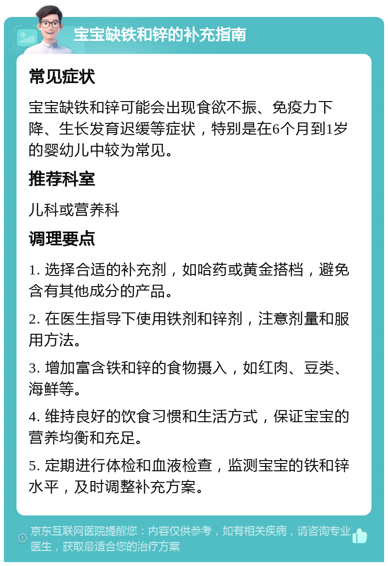 宝宝缺铁和锌的补充指南 常见症状 宝宝缺铁和锌可能会出现食欲不振、免疫力下降、生长发育迟缓等症状，特别是在6个月到1岁的婴幼儿中较为常见。 推荐科室 儿科或营养科 调理要点 1. 选择合适的补充剂，如哈药或黄金搭档，避免含有其他成分的产品。 2. 在医生指导下使用铁剂和锌剂，注意剂量和服用方法。 3. 增加富含铁和锌的食物摄入，如红肉、豆类、海鲜等。 4. 维持良好的饮食习惯和生活方式，保证宝宝的营养均衡和充足。 5. 定期进行体检和血液检查，监测宝宝的铁和锌水平，及时调整补充方案。