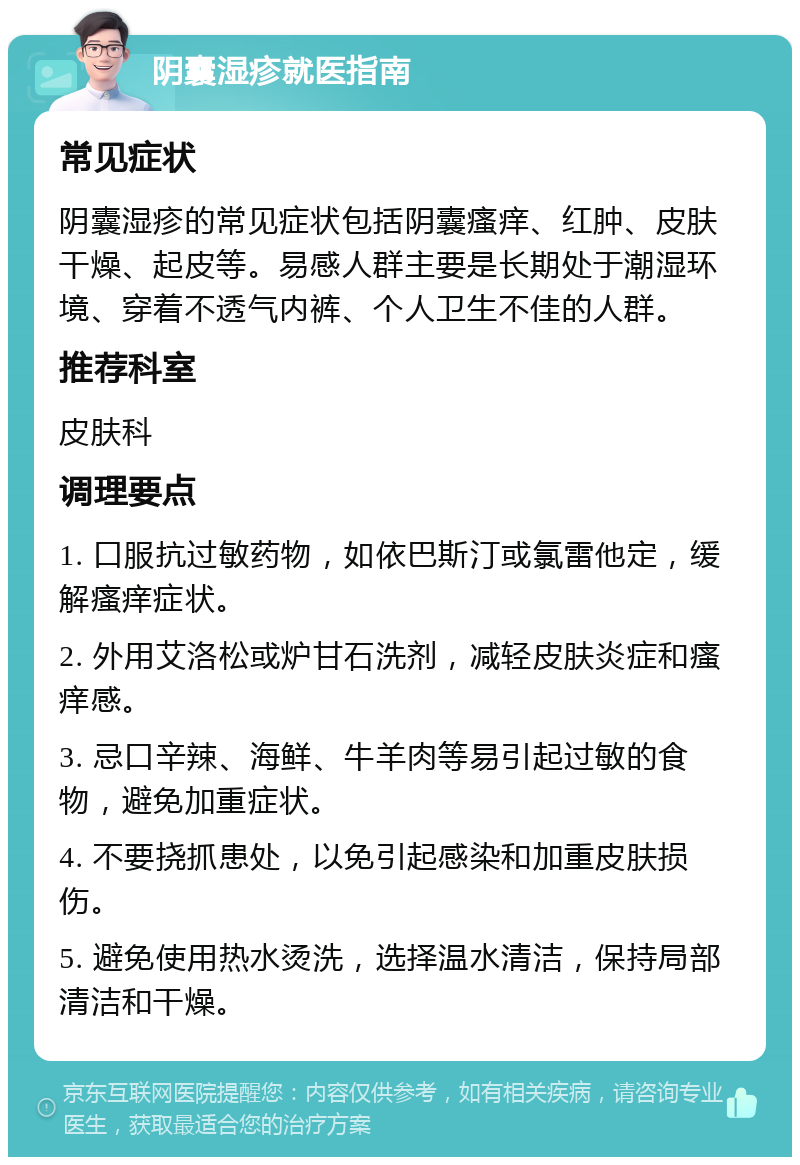 阴囊湿疹就医指南 常见症状 阴囊湿疹的常见症状包括阴囊瘙痒、红肿、皮肤干燥、起皮等。易感人群主要是长期处于潮湿环境、穿着不透气内裤、个人卫生不佳的人群。 推荐科室 皮肤科 调理要点 1. 口服抗过敏药物，如依巴斯汀或氯雷他定，缓解瘙痒症状。 2. 外用艾洛松或炉甘石洗剂，减轻皮肤炎症和瘙痒感。 3. 忌口辛辣、海鲜、牛羊肉等易引起过敏的食物，避免加重症状。 4. 不要挠抓患处，以免引起感染和加重皮肤损伤。 5. 避免使用热水烫洗，选择温水清洁，保持局部清洁和干燥。