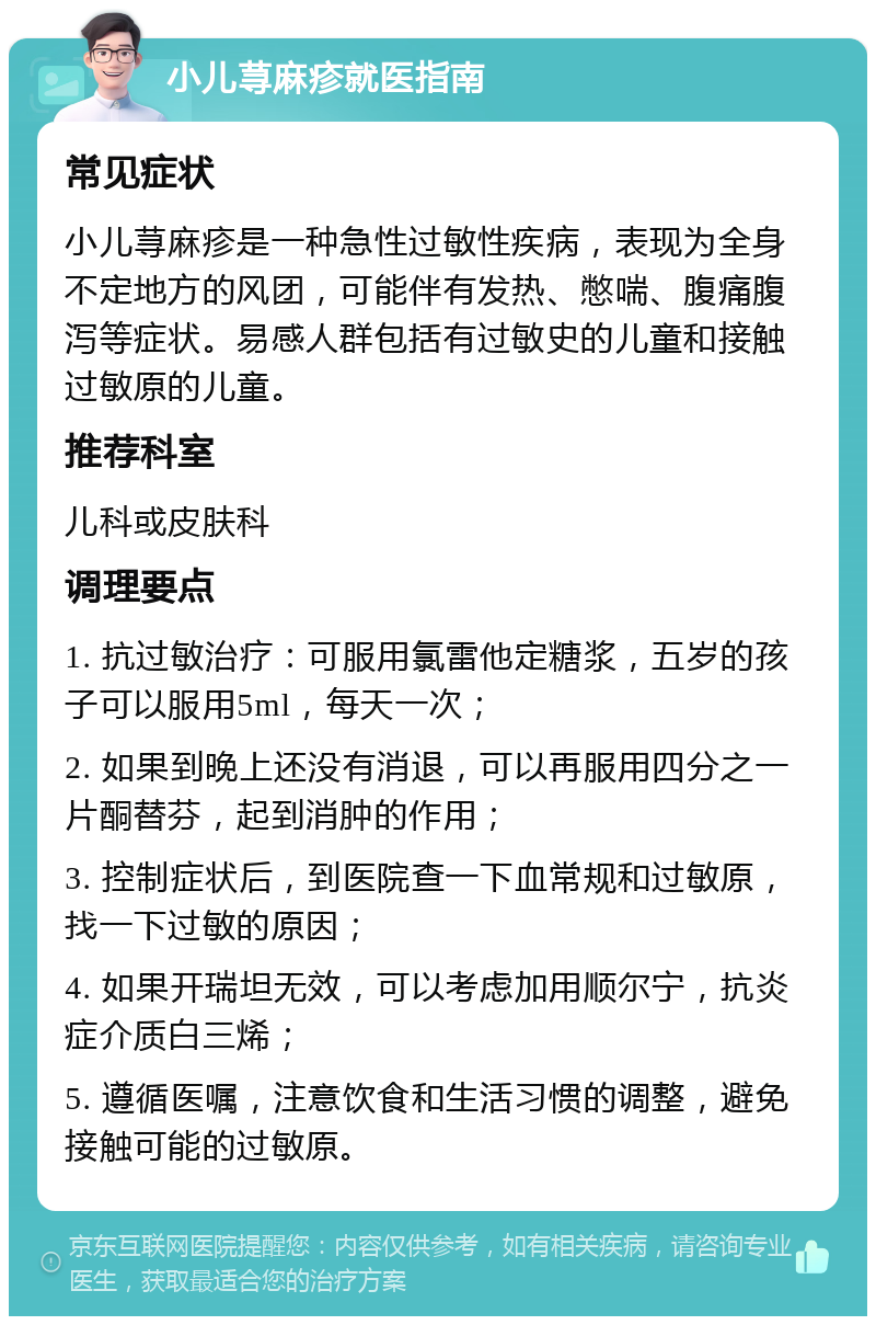 小儿荨麻疹就医指南 常见症状 小儿荨麻疹是一种急性过敏性疾病，表现为全身不定地方的风团，可能伴有发热、憋喘、腹痛腹泻等症状。易感人群包括有过敏史的儿童和接触过敏原的儿童。 推荐科室 儿科或皮肤科 调理要点 1. 抗过敏治疗：可服用氯雷他定糖浆，五岁的孩子可以服用5ml，每天一次； 2. 如果到晚上还没有消退，可以再服用四分之一片酮替芬，起到消肿的作用； 3. 控制症状后，到医院查一下血常规和过敏原，找一下过敏的原因； 4. 如果开瑞坦无效，可以考虑加用顺尔宁，抗炎症介质白三烯； 5. 遵循医嘱，注意饮食和生活习惯的调整，避免接触可能的过敏原。