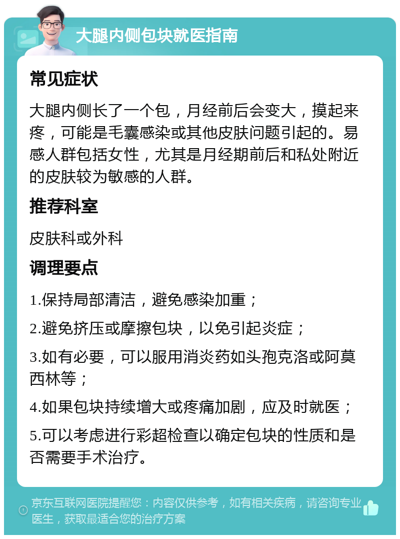 大腿内侧包块就医指南 常见症状 大腿内侧长了一个包，月经前后会变大，摸起来疼，可能是毛囊感染或其他皮肤问题引起的。易感人群包括女性，尤其是月经期前后和私处附近的皮肤较为敏感的人群。 推荐科室 皮肤科或外科 调理要点 1.保持局部清洁，避免感染加重； 2.避免挤压或摩擦包块，以免引起炎症； 3.如有必要，可以服用消炎药如头孢克洛或阿莫西林等； 4.如果包块持续增大或疼痛加剧，应及时就医； 5.可以考虑进行彩超检查以确定包块的性质和是否需要手术治疗。