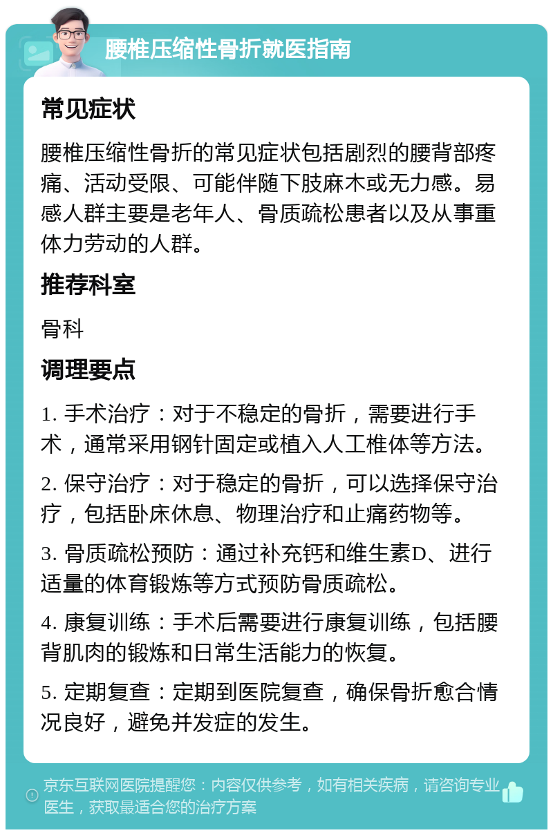 腰椎压缩性骨折就医指南 常见症状 腰椎压缩性骨折的常见症状包括剧烈的腰背部疼痛、活动受限、可能伴随下肢麻木或无力感。易感人群主要是老年人、骨质疏松患者以及从事重体力劳动的人群。 推荐科室 骨科 调理要点 1. 手术治疗：对于不稳定的骨折，需要进行手术，通常采用钢针固定或植入人工椎体等方法。 2. 保守治疗：对于稳定的骨折，可以选择保守治疗，包括卧床休息、物理治疗和止痛药物等。 3. 骨质疏松预防：通过补充钙和维生素D、进行适量的体育锻炼等方式预防骨质疏松。 4. 康复训练：手术后需要进行康复训练，包括腰背肌肉的锻炼和日常生活能力的恢复。 5. 定期复查：定期到医院复查，确保骨折愈合情况良好，避免并发症的发生。