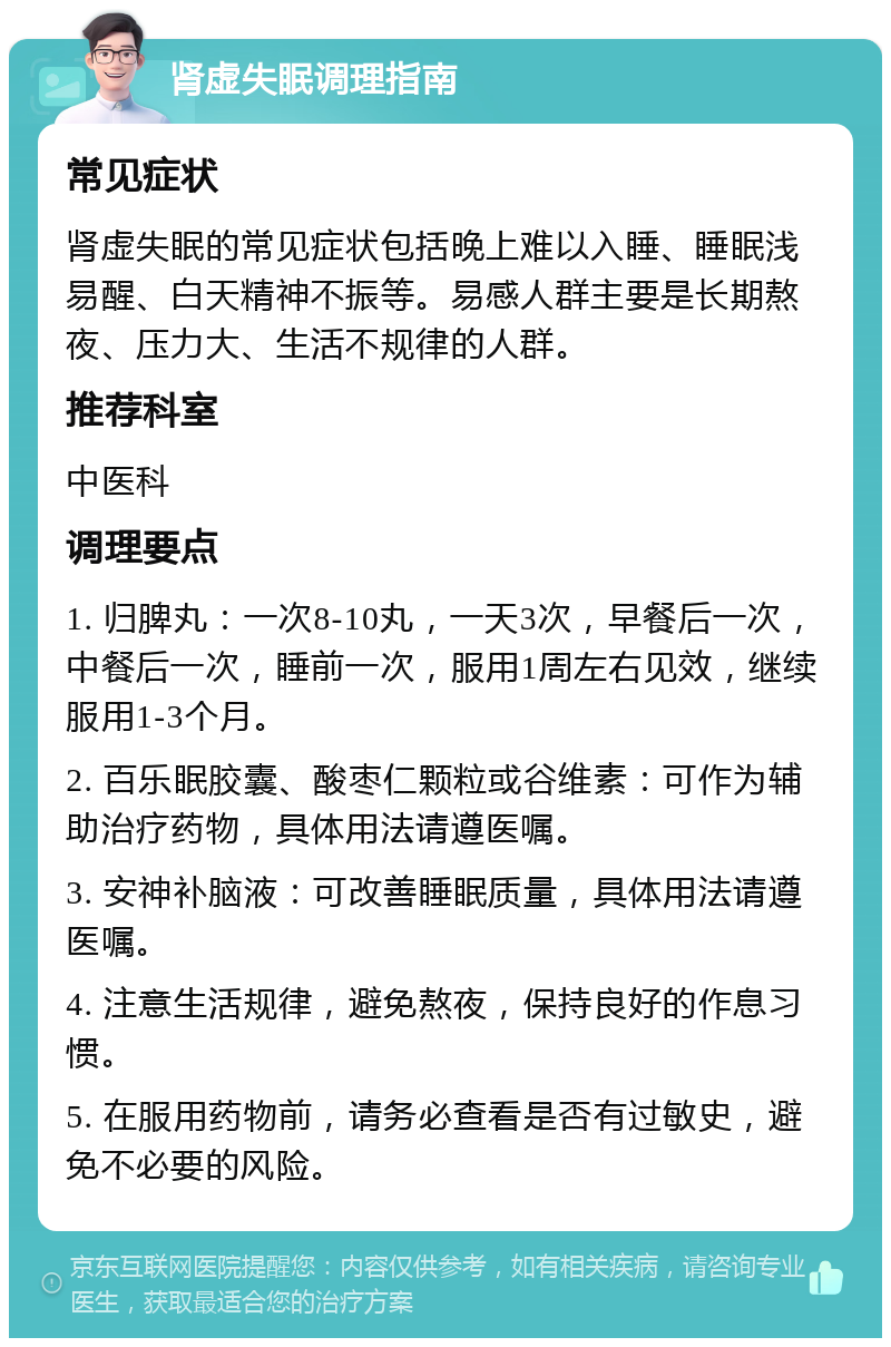 肾虚失眠调理指南 常见症状 肾虚失眠的常见症状包括晚上难以入睡、睡眠浅易醒、白天精神不振等。易感人群主要是长期熬夜、压力大、生活不规律的人群。 推荐科室 中医科 调理要点 1. 归脾丸：一次8-10丸，一天3次，早餐后一次，中餐后一次，睡前一次，服用1周左右见效，继续服用1-3个月。 2. 百乐眠胶囊、酸枣仁颗粒或谷维素：可作为辅助治疗药物，具体用法请遵医嘱。 3. 安神补脑液：可改善睡眠质量，具体用法请遵医嘱。 4. 注意生活规律，避免熬夜，保持良好的作息习惯。 5. 在服用药物前，请务必查看是否有过敏史，避免不必要的风险。